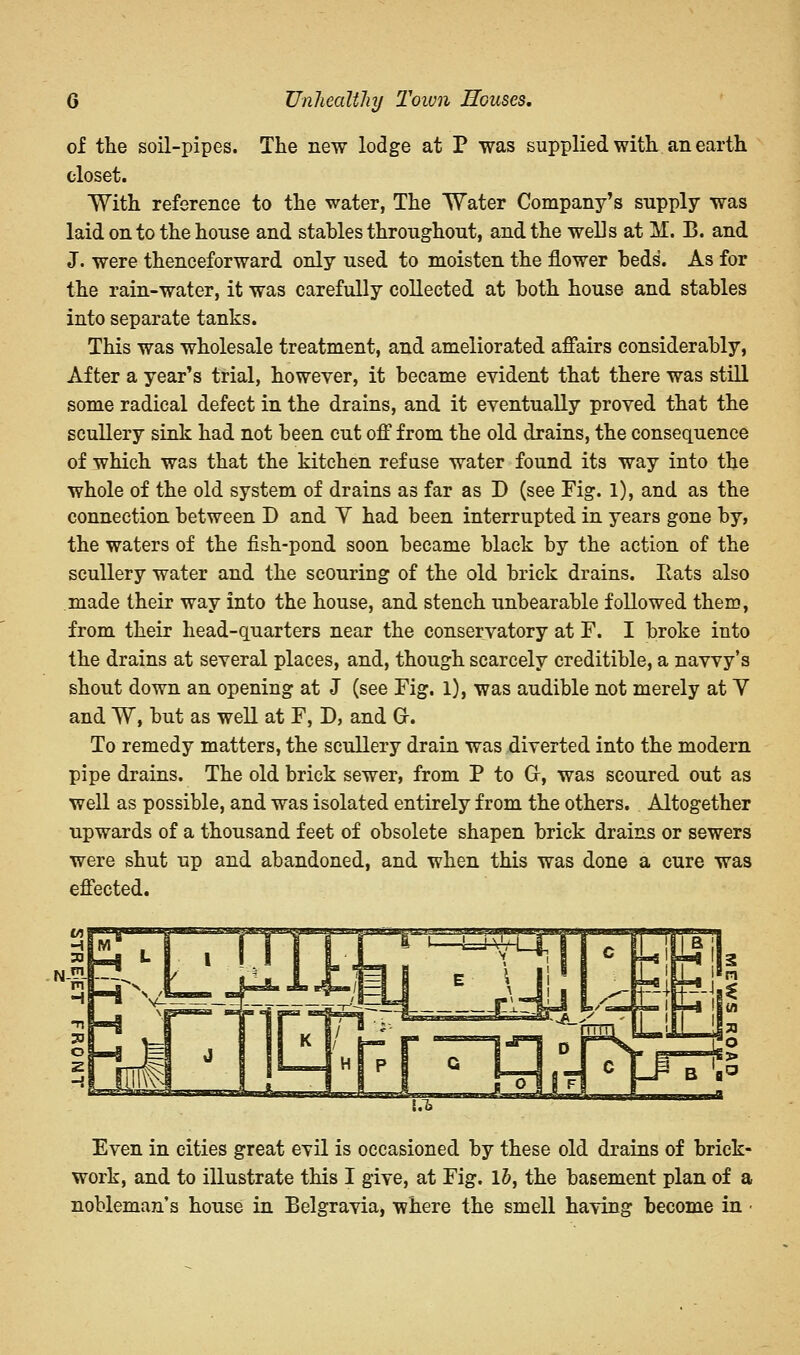 of the soil-pipes. The new lodge at P was supplied with an earth closet. With reference to the water, The Water Company's supply was laid on to the house and stables throughout, and the wells at H. B. and J. were thenceforward only used to moisten the flower beds. As for the rain-water, it was carefully collected at both house and stables into separate tanks. This was wholesale treatment, and ameliorated affairs considerably, After a year's trial, however, it became evident that there was still some radical defect in the drains, and it eventually proved that the scullery sink had not been cut off from the old drains, the consequence of which was that the kitchen refuse water found its way into the whole of the old system of drains as far as D (see Fig. 1), and as the connection between D and Y had been interrupted in years gone by, the waters of the fish-pond soon became black by the action of the scullery water and the scouring of the old brick drains. Eats also made their way into the house, and stench unbearable followed them, from their head-quarters near the conservatory at F. I broke into the drains at several places, and, though scarcely creditible, a navvy's shout down an opening at J (see Fig. 1), was audible not merely at Y and W, but as well at F, D, and Gr. To remedy matters, the scullery drain was diverted into the modern pipe drains. The old brick sewer, from P to Gr, was scoured out as well as possible, and was isolated entirely from the others. Altogether upwards of a thousand feet of obsolete shapen brick drains or sewers were shut up and abandoned, and when this was done a cure was effected. Even in cities great evil is occasioned by these old drains of brick- work, and to illustrate this I give, at Fig. lb, the basement plan of a nobleman's house in Belgravia, where the smell having become in •