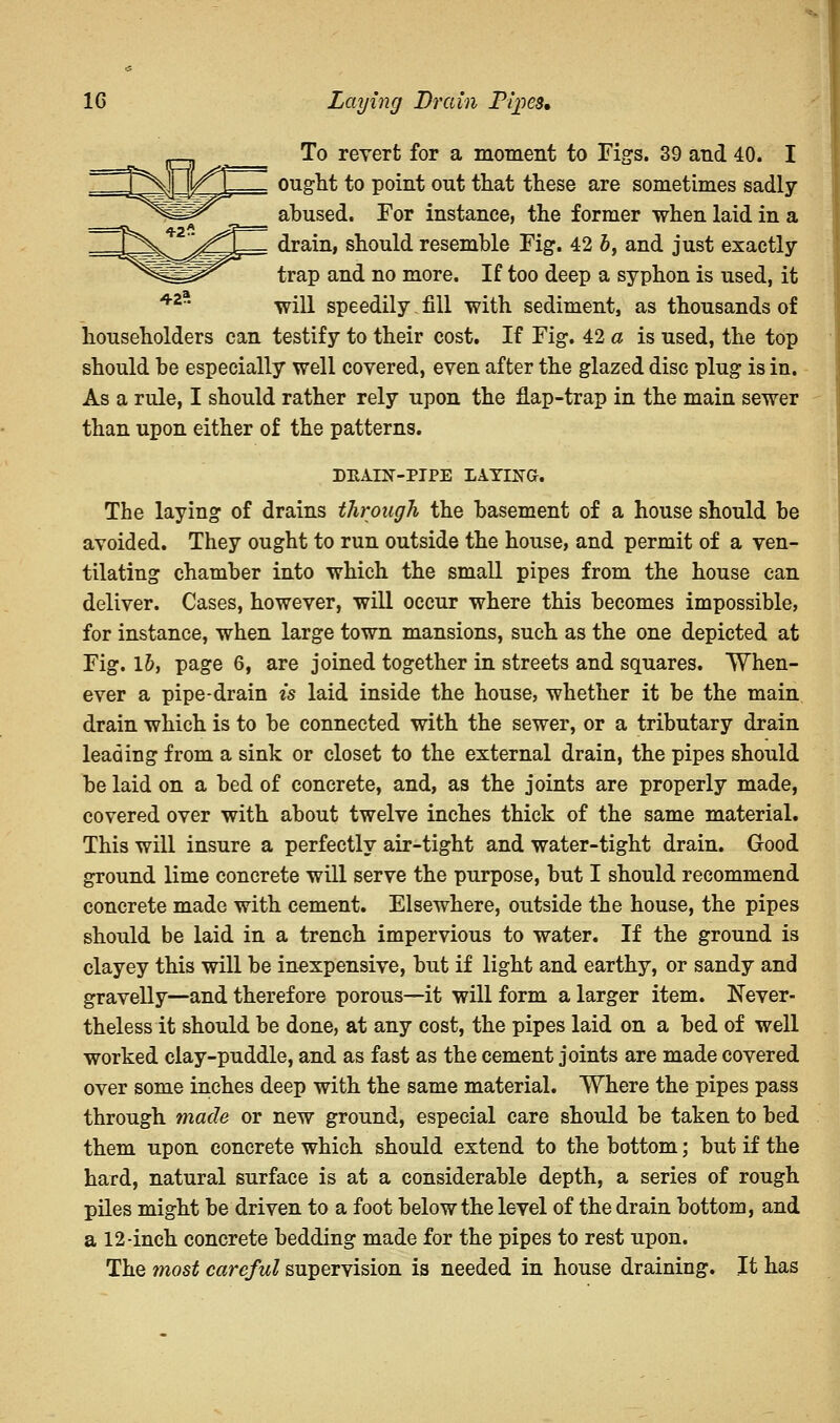 To revert for a moment to Figs. 39 and 40. I ought to point out that these are sometimes sadly- abused. For instance, the former when laid in a drain, should resemble Fig*. 42 b, and just exactly trap and no more. If too deep a syphon is used, it will speedily fill with sediment, as thousands of householders can testify to their cost. If Fig. 42 a is used, the top should be especially well covered, even after the glazed disc plug is in. As a rule, I should rather rely upon the flap-trap in the main sewer than upon either of the patterns. DEAIN-PIPE LAYING. The laying of drains through the basement of a house should be avoided. They ought to run outside the house, and permit of a ven- tilating chamber into which the small pipes from the house can deliver. Cases, however, will occur where this becomes impossible, for instance, when large town mansions, such as the one depicted at Fig. lb, page 6, are joined together in streets and squares. When- ever a pipe-drain is laid inside the house, whether it be the main drain which is to be connected with the sewer, or a tributary drain leading from a sink or closet to the external drain, the pipes should be laid on a bed of concrete, and, as the joints are properly made, covered over with about twelve inches thick of the same material. This will insure a perfectly air-tight and water-tight drain. Grood ground lime concrete will serve the purpose, but I should recommend concrete made with cement. Elsewhere, outside the house, the pipes should be laid in a trench impervious to water. If the ground is clayey this will be inexpensive, but if light and earthy, or sandy and gravelly—and therefore porous—it will form a larger item. Never- theless it should be done, at any cost, the pipes laid on a bed of well worked clay-puddle, and as fast as the cement joints are made covered over some inches deep with the same material. Where the pipes pass through made or new ground, especial care should be taken to bed them upon concrete which should extend to the bottom; but if the hard, natural surface is at a considerable depth, a series of rough piles might be driven to a foot below the level of the drain bottom, and a 12-inch concrete bedding made for the pipes to rest upon. The most careful supervision is needed in house draining. It has