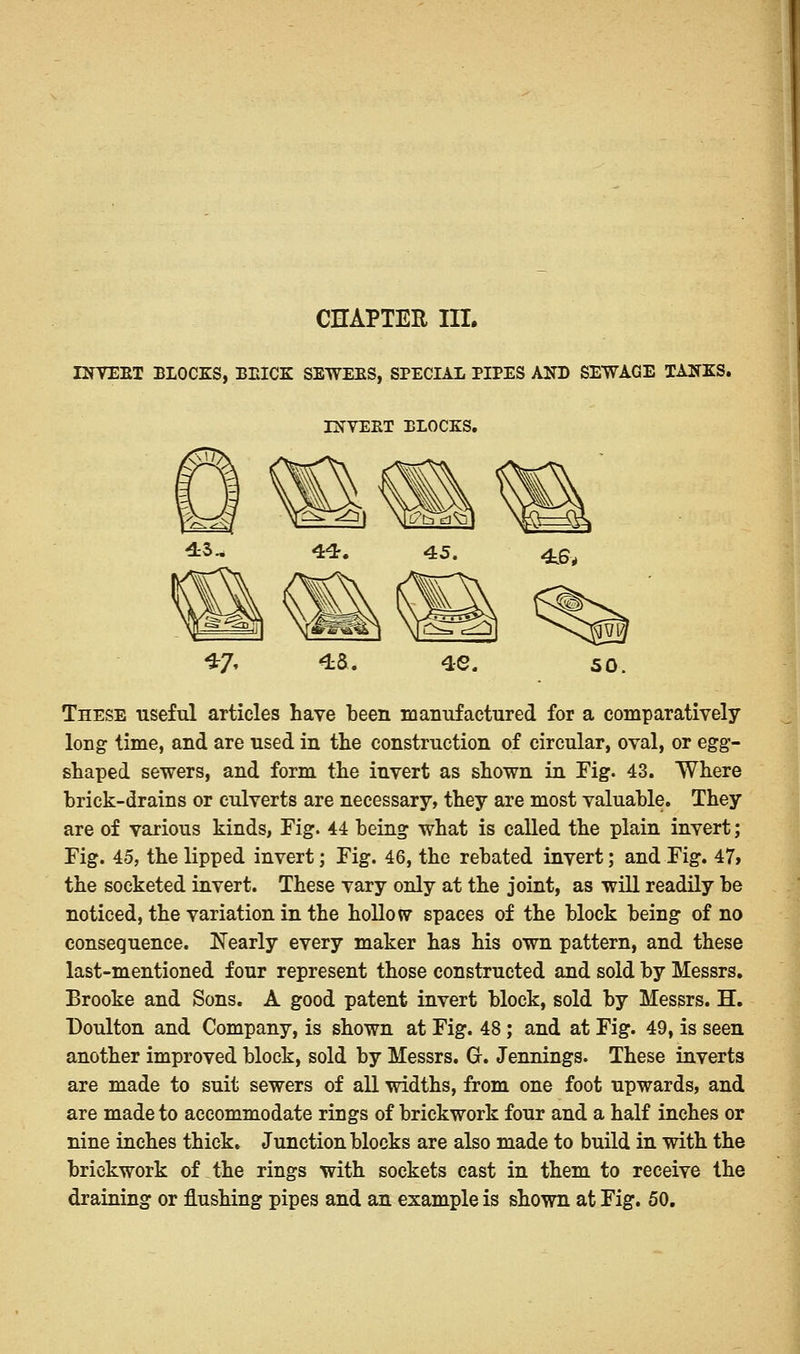 CHAPTER III. INVERT BLOCKS, BRICK SEWERS, SPECIAL PIPES AND SEWAGE TANKS. INVERT BLOCKS. These useful articles have been manufactured for a comparatively long time, and are used in the construction of circular, oval, or egg- shaped sewers, and form the invert as shown in Fig. 43. Where brick-drains or culverts are necessary, they are most valuable. They are of various kinds, Fig. 44 being what is called the plain invert; Fig. 45, the lipped invert; Fig. 46, the rebated invert; and Fig. 47» the socketed invert. These vary only at the joint, as -will readily be noticed, the variation in the hollow spaces of the block being of no consequence. Nearly every maker has his own pattern, and these last-mentioned four represent those constructed and sold by Messrs. Brooke and Sons. A good patent invert block, sold by Messrs. H. Doulton and Company, is shown at Fig. 48; and at Fig. 49, is seen another improved block, sold by Messrs. G. Jennings. These inverts are made to suit sewers of all widths, from one foot upwards, and are made to accommodate rings of brickwork four and a half inches or nine inches thick. Junction blocks are also made to build in with the brickwork of the rings with sockets cast in them to receive the draining or flushing pipes and an example is shown at Fig. 50.