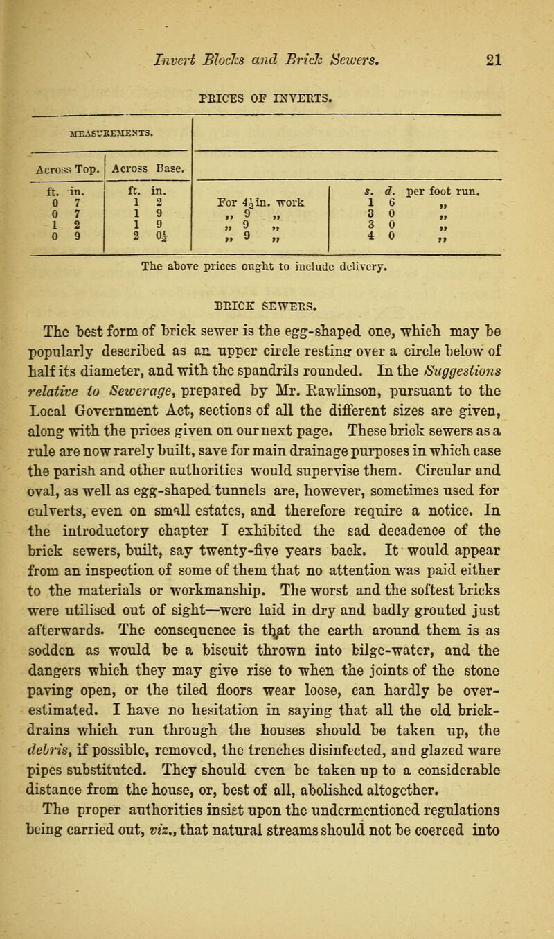 PEICES OF LNVEETS MEASV REMENTS. Across Top. Across Base. ft. in. 0 7 0 7 1 2 0 9 ft. in. 1 2 1 9 1 9 2 0^ For 4 J in. work >> ^ . >» » J >» s. 1 S 3 4 6 0 0 0 per foot run. >> >> »> »» The above prices ought to include delivery. beice sewees. The best form of brick sewer is the egg-shaped one, which may be popularly described as an upper circle resting: oyer a circle below of half its diameter, and with the spandrils rounded. In the Suggestions relative to Sewerage, prepared by Mr. Rawlinson, pursuant to the Local Government Act, sections of all the different sizes are given, along with the prices given on our next page. These brick sewers as a rule are now rarely built, save for main drainage purposes in which case the parish, and other authorities would supervise them. Circular and oval, as well as egg-shaped tunnels are, however, sometimes used for culverts, even on small estates, and therefore require a notice. In the introductory chapter I exhibited the sad decadence of the brick sewers, built, say twenty-five years back. It would appear from an inspection of some of them that no attention was paid either to the materials or workmanship. The worst and the softest bricks were utilised out of sight—were laid in dry and badly grouted just afterwards. The consequence is tfyat the earth around them is as sodden as would be a biscuit thrown into bilge-water, and the dangers which they may give rise to when the joints of the stone paving open, or the tiled floors wear loose, can hardly be over- estimated. I have no hesitation in saying that all the old brick- drains which run through the houses should be taken up, the debris, if possible, removed, the trenches disinfected, and glazed ware pipes substituted. They should even be taken up to a considerable distance from the house, or, best of all, abolished altogether. The proper authorities insist upon the undermentioned regulations being carried out, viz,, that natural streams should not be coerced into