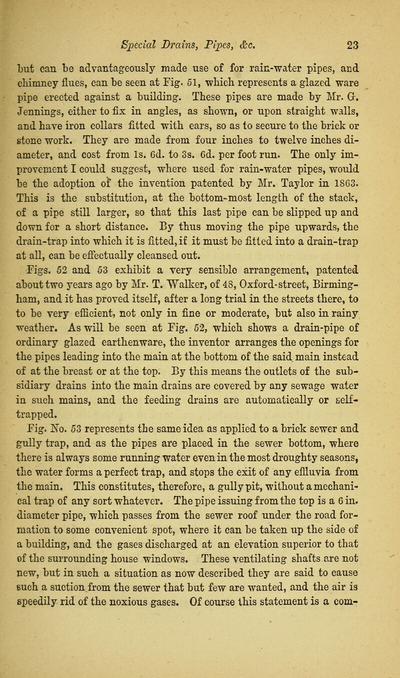 but can be advantageously made use of for rain-water pipes, and chimney flues, can be seen at Fig. 51, which represents a glazed ware pipe erected against a building. These pipes are made by Mr. Gr. Jennings, either to fix in angles, as shown, or upon straight walls, and have iron collars fitted with ears, so as to secure to the brick or stone work. They are made from four inches to twelve inches di- ameter, and cost from Is. 6d. to 3s. 6d. per foot run. The only im- provement I could suggest, where used for rain-water pipes, would be the adoption oi* the invention patented by Mr. Taylor in 1863. This is the substitution, at the bottom-most length of the stack, of a pipe still larger, so that this last pipe can be slipped up and down for a short distance. By thus moving the pipe upwards, the drain-trap into which it is fitted, if it must be fitted into a drain-trap at all, can be effectually cleansed out. Figs. 52 and 53 exhibit a very sensible arrangement, patented about two years ago by Mr. T. Walker, of 48, Oxford-street, Birming- ham, and it has proved itself, after a long trial in the streets there, to to be very efficient, not only in fine or moderate, but also in rainy weather. As will be seen at Fig. 52, which shows a drain-pipe of ordinary glazed earthenware, the inventor arranges the openings for the pipes leading into the main at the bottom of the said main instead of at the breast or at the top. By this means the outlets of the sub- sidiary drains into the main drains are covered by any sewage water in such mains, and the feeding drains are automatically or self- trapped. Fig. Ko. 53 represents the same idea as applied to a brick sewer and gully trap, and as the pipes are placed in the sewer bottom, where there is always some running water even in the most droughty seasons, the water forms a perfect trap, and stops the exit of any effluvia from the main. This constitutes, therefore, a gully pit, without a mechani- cal trap of any sort whatever. The pipe issuing from the top is a 6 in. diameter pipe, which passes from the sewer roof under the road for- mation to some convenient spot, where it can be taken up the side of a building, and the gases discharged at an elevation superior to that of the surrounding house windows. These ventilating shafts are not new, but in such a situation as now described they are said to cause such a suction from the sewer that but few are wanted, and the air is speedily rid of the noxious gases. Of course this statement is a com-