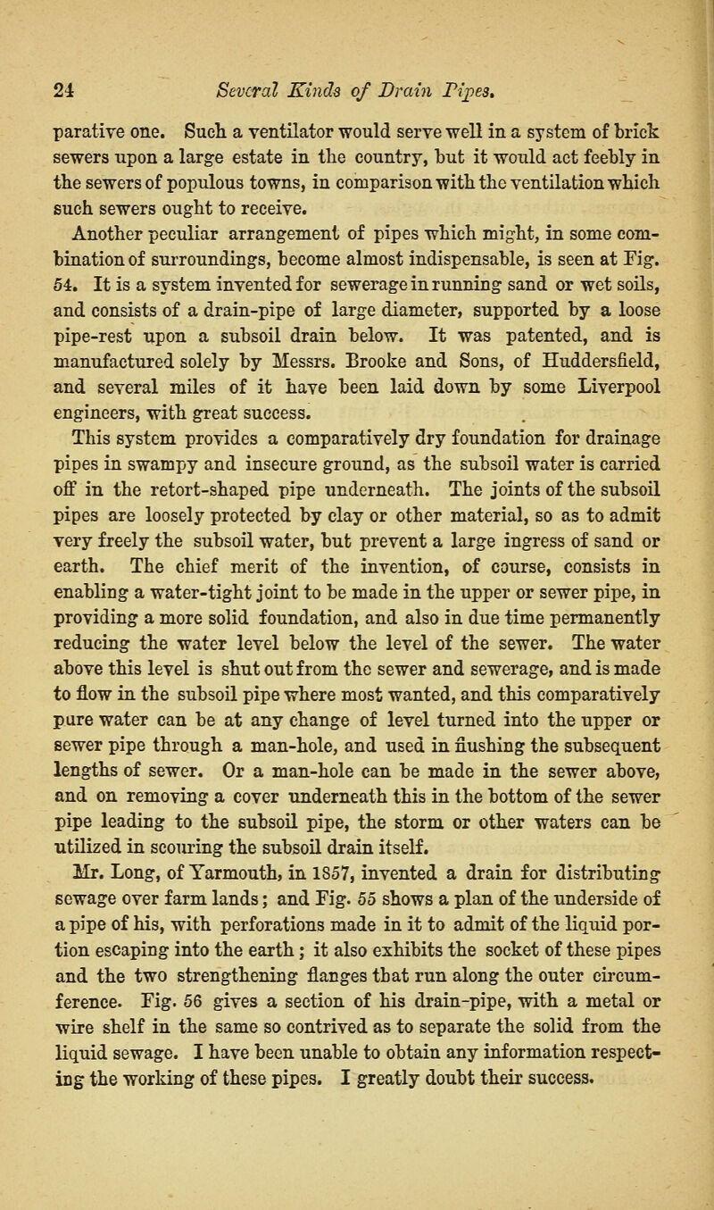 parative one. Such a ventilator would serve well in a system of brick sewers upon a large estate in the country, but it would act feebly in the sewers of populous towns, in comparison with the ventilation which such sewers ought to receive. Another peculiar arrangement of pipes which might, in some com- bination of surroundings, become almost indispensable, is seen at Tig. 54. It is a system invented for sewerage in running sand or wet soils, and consists of a drain-pipe of large diameter, supported by a loose pipe-rest upon a subsoil drain below. It was patented, and is manufactured solely by Messrs. Brooke and Sons, of Huddersiield, and several miles of it have been laid down by some Liverpool engineers, with great success. This system provides a comparatively dry foundation for drainage pipes in swampy and insecure ground, as the subsoil water is carried off in the retort-shaped pipe underneath. The joints of the subsoil pipes are loosely protected by clay or other material, so as to admit very freely the subsoil water, but prevent a large ingress of sand or earth. The chief merit of the invention, of course, consists in enabling a water-tight joint to be made in the upper or sewer pipe, in providing a more solid foundation, and also in due time permanently reducing the water level below the level of the sewer. The water above this level is shut out from the sewer and sewerage, and is made to flow in the subsoil pipe where most wanted, and this comparatively pure water can be at any change of level turned into the upper or sewer pipe through a man-hole, and used in flushing the subsequent lengths of sewer. Or a man-hole can be made in the sewer above, and on removing a cover underneath this in the bottom of the sewer pipe leading to the subsoil pipe, the storm or other waters can be utilized in scouring the subsoil drain itself. Mr. Long, of Yarmouth, in 1857, invented a drain for distributing sewage over farm lands; and Fig. 55 shows a plan of the underside of a pipe of his, with perforations made in it to admit of the liquid por- tion escaping into the earth; it also exhibits the socket of these pipes and the two strengthening flanges that run along the outer circum- ference. Fig. 56 gives a section of his drain-pipe, with a metal or wire shelf in the same so contrived as to separate the solid from the liquid sewage. I have been unable to obtain any information respect- ing the working of these pipes. I greatly doubt their success.