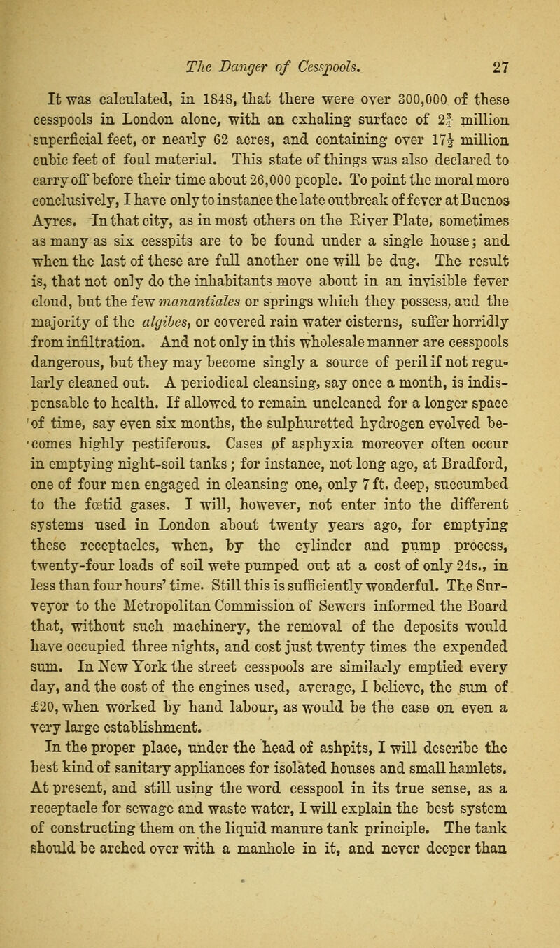 It was calculated, in 1848, tliat there were over 800,000 of these cesspools in London alone, with an exhaling surface of 2| million superficial feet, or nearly 62 acres, and containing over 17^ million cubic feet of foul material. This state of things was also declared to carry off before their time about 26,000 people. To point the moral more conclusively, I have only to instance the late outbreak of fever at Buenos Ayres. In that city, as in most others on the Eiver Plate, sometimes as many as six cesspits are to be found under a single house; and when the last of these are full another one will be dug. The result is, that not only do the inhabitants move about in an invisible fever cloud, but the few manantiales or springs which they possess, and the majority of the algibes, or covered rain water cisterns, suffer horridly from infiltration. And not only in this wholesale manner are cesspools dangerous, but they may become singly a source of peril if not regu- larly cleaned out. A periodical cleansing, say once a month, is indis- pensable to health. If allowed to remain uncleaned for a longer space of time, say even six months, the sulphuretted hydrogen evolved be- • comes highly pestiferous. Cases of asphyxia moreover often occur in emptying night-soil tanks; for instance, not long ago, at Bradford, one of four men engaged in cleansing one, only 7 ft. deep, succumbed to the foetid gases. I will, however, not enter into the different systems used in London about twenty years ago, for emptying these receptacles, when, by the cylinder and pump process, twenty-four loads of soil were pumped out at a cost of only 24s., in less than four hours' time. Still this is sufficiently wonderful. The Sur- veyor to the Metropolitan Commission of Sewers informed the Board that, without such machinery, the removal of the deposits would have occupied three nights, and cost just twenty times the expended sum. In New York the street cesspools are similarly emptied every day, and the cost of the engines used, average, I believe, the sum of £20, when worked by hand labour, as would be the case on even a very large establishment. In the proper place, under the head of ashpits, I will describe the best kind of sanitary appliances for isolated houses and small hamlets. At present, and still using the word cesspool in its true sense, as a receptacle for sewage and waste water, I will explain the best system of constructing them on the liquid manure tank principle. The tank should be arched over with a manhole in it, and never deeper than