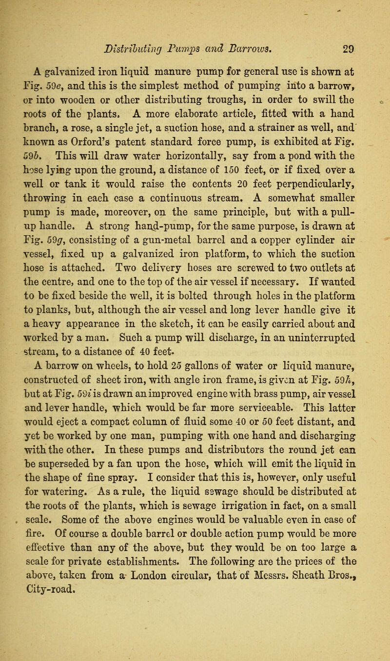 A galvanized iron liquid manure pump for general use is shown at Fig. 5de, and this is the simplest method of pumping into a barrow, or into wooden or other distributing troughs, in order to swill the roots of the plants, A more elaborate article, fitted with a hand branch, a rose, a single jet, a suction hose, and a strainer as well, and known as Orford's patent standard force pump, is exhibited at Fig. 59b. This will draw water horizontally, say from a pond with the hose lying upon the ground, a distance of 150 feet, or if fixed over a well or tank it would raise the contents 20 feet perpendicularly, throwing in each case a continuous stream. A somewhat smaller pump is made, moreover, on the same principle, but with a pull- up handle. A strong hand-pump, for the same purpose, is drawn at Fig. 59#, consisting of a gun-metal barrel and a copper cylinder air vessel, fixed up a galvanized iron platform, to which the suction hose is attached. Two delivery hoses are screwed to two outlets at the centre, and one to the top of the air vessel if necessary. If wanted to be fixed beside the well, it is bolted through holes in the platform to planks, but, although the air vessel and long lever handle give it a heavy appearance in the sketch, it can be easily carried about and worked by a man. Such a pump will discharge, in an uninterrupted stream, to a distance of 40 feet. A barrow on wheels, to hold 25 gallons of water or liquid manure, constructed of sheet iron, with angle iron frame, is given at Fig. 59/*, but at Fig. 59^ is drawn an improved engine with brass pump, air vessel and lever handle, which would be far more serviceable. This latter would eject a compact column of fluid some 40 or 50 feet distant, and yet be worked by one man, pumping with one hand and discharging with the other. In these pumps and distributors the round jet can be superseded by a fan upon the hose, which will emit the liquid in the shape of fine spray. I consider that this is, however, only useful for watering. As a rule, the liquid sewage should be distributed at the roots of the plants, which is sewage irrigation in fact, on a small scale. Some of the above engines would be valuable even in case of fire. Of course a double barrel or double action pump would be more effective than any of the above, but they would be on too large a scale for private establishments. The following are the prices of the above, taken from a- London circular, that of Messrs. Sheath Bros., City-road.