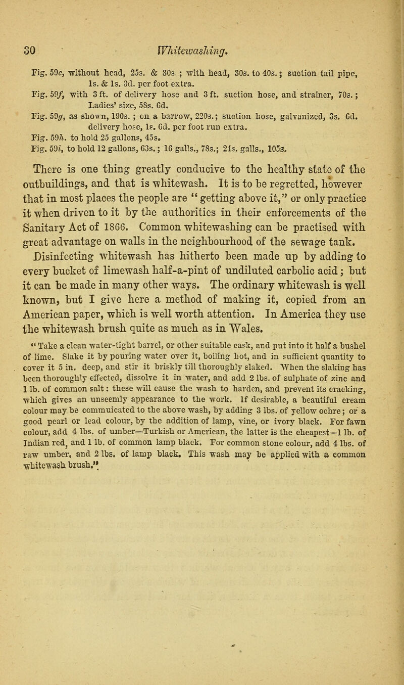 Fig. 59e, without head, 25s. & 30s.; with head, 30s. to 40s.; suction tail pipe, Is. & Is. 3d. per foot extra. Fig. 59/, with 3 ft. of delivery hose and 3 ft. suction hose, and strainer, 70s.; Ladies' size, 5Ss. Gd. Pig. 59/7, as shown, 190s. ; on a barrow, 220s.; suction hose, galvanized, 3s. Cd. delivery hose, Is. Gd. per foot run extra. Fig. 597t. to hold 25 gallons, 45s. Fig. 59i, to hold 12 gallons, 63s.; 16 galls., 78s.; 21s. galls., 105s. There is one thing greatly conducive to the healthy state of the outbuildings, and that is whitewash. It is to he regretted, however that in most places the people are  getting above it, or only practice it when driven to it by the authorities in their enforcements of the Sanitary Act of 1866. Common whitewashing can be practised with great advantage on walls in the neighbourhood of the sewage tank. Disinfecting whitewash has hitherto been made up by adding to every bucket of limewash half-a-pint of undiluted carbolic acid; but it can be made in many other ways. The ordinary whitewash is well known, but I give here a method of making it, copied from an American paper, which is well worth attention. In America they use the whitewash brush quite as much as in Wales.  Take a clean water-tight barrel, or other suitable cask, and put into it half a bushel of lime. Slake it by pouring -water over it, boiling hot, and in sufficient quantity to cover it 5 in. deep, and stir it briskly till thoroughly slaked. AVhen the slakiDg has been thoroughly effected, dissolve it in -water, and add 2 lbs. of sulphate of zinc and 1 lb. of common salt: these will cause the wash to harden, and prevent its cracking, which gives an unseemly appearance to the work. If desirable, a beautiful cream colour may be commuicated to tbe above wash, by adding 3 lbs. of yellow ochre; or a good pearl or lead colour, by the addition of lamp, vine, or ivory black. For fawn colour, add 4 lbs. of umber—Turkish or American, the latter is the cheapest—1 lb. of Indian red, and 1 lb. of common lamp black. For common stone colour, add 4 lbs. of raw umber, and 2 lbs. of lamp black. Ibis wash may be applied with a common whitewash brush »