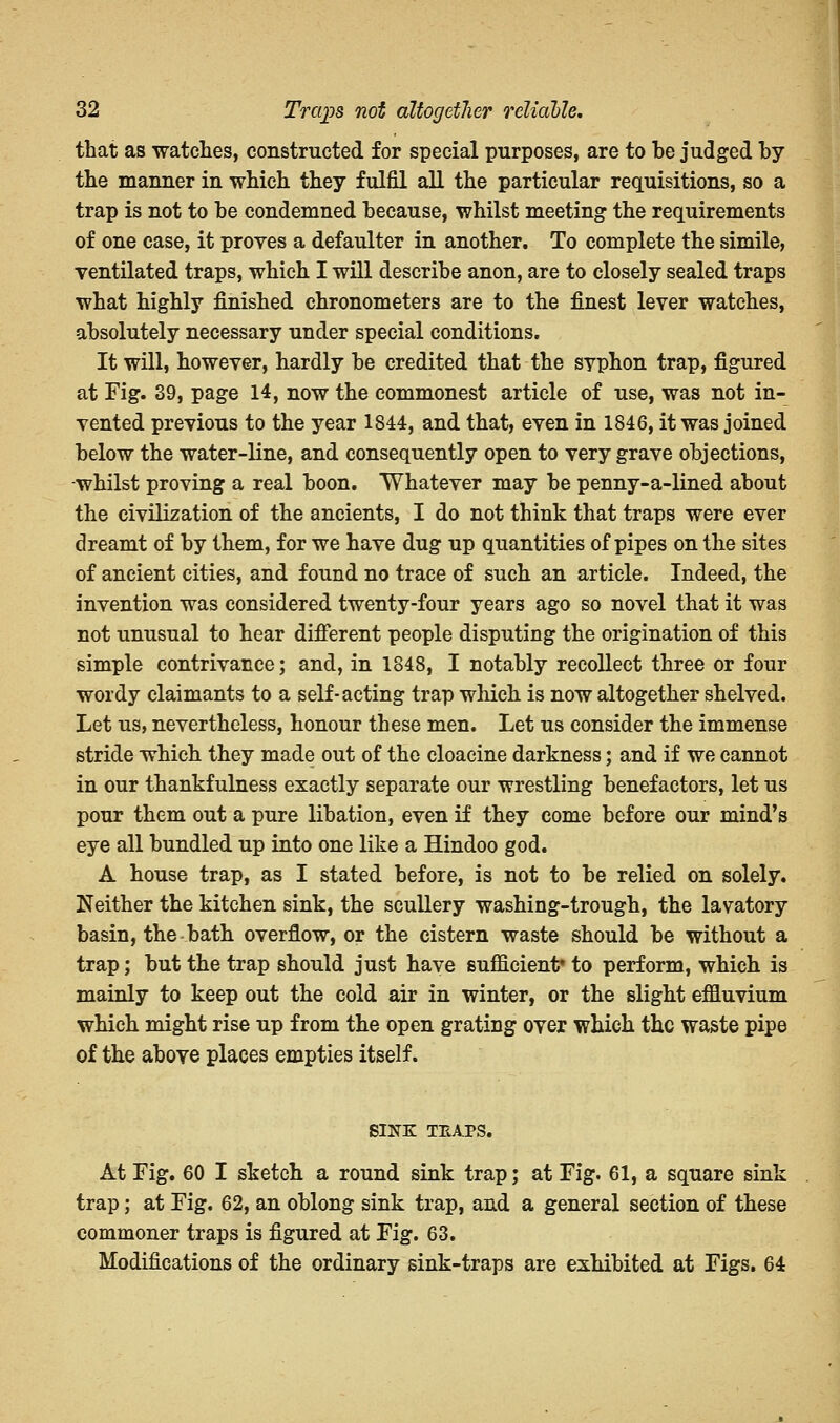 that as watches, constructed for special purposes, are to be judged by the manner in which they fulfil all the particular requisitions, so a trap is not to be condemned because, whilst meeting the requirements of one case, it proves a defaulter in another. To complete the simile, ventilated traps, which I will describe anon, are to closely sealed traps what highly finished chronometers are to the finest lever watches, absolutely necessary under special conditions. It will, however, hardly be credited that the syphon trap, figured at Fig. 39, page 14, now the commonest article of use, was not in- vented previous to the year 1844, and that, even in 1846, it was joined below the water-line, and consequently open to very grave objections, whilst proving a real boon. Whatever may be penny-a-lined about the civilization of the ancients, I do not think that traps were ever dreamt of by them, for we have dug up quantities of pipes on the sites of ancient cities, and found no trace of such an article. Indeed, the invention was considered twenty-four years ago so novel that it was not unusual to hear different people disputing the origination of this simple contrivance; and, in 1848, I notably recollect three or four wordy claimants to a self-acting trap which is now altogether shelved. Let us, nevertheless, honour these men. Let us consider the immense stride which they made out of the cloacine darkness; and if we cannot in our thankfulness exactly separate our wrestling benefactors, let us pour them out a pure libation, even if they come before our mind's eye all bundled up into one like a Hindoo god. A house trap, as I stated before, is not to be relied on solely. Neither the kitchen sink, the scullery washing-trough, the lavatory basin, the bath overflow, or the cistern waste should be without a trap; but the trap should just have sufficient* to perform, which is mainly to keep out the cold air in winter, or the slight effluvium which might rise up from the open grating over which the waste pipe of the above places empties itself. SINK TEAPS. At Fig. 60 I sketch a round sink trap; at Fig. 61, a square sink trap; at Fig. 62, an oblong sink trap, and a general section of these commoner traps is figured at Fig. 63. Modifications of the ordinary sink-traps are exhibited at Figs. 64