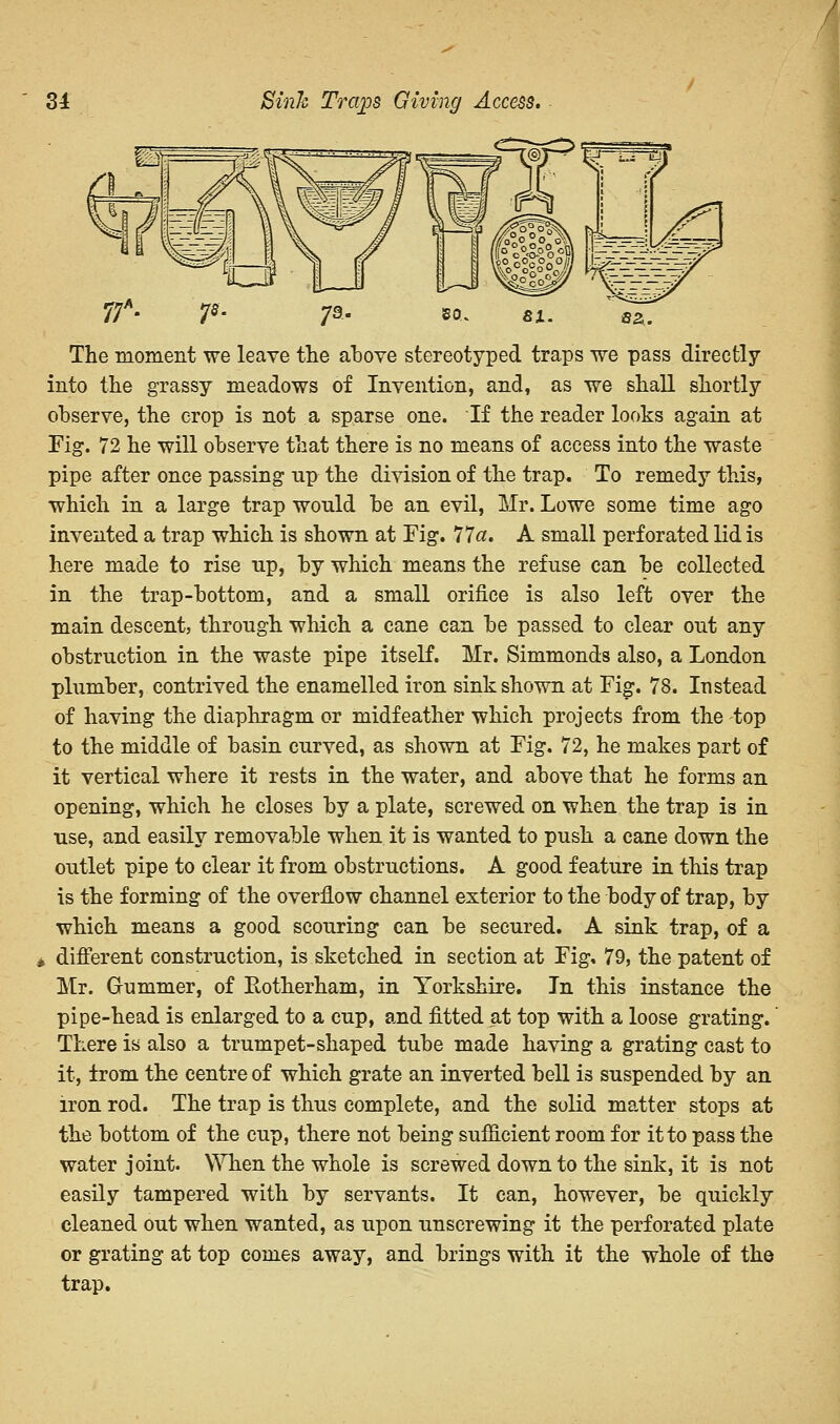 7s' 73- »a. si. «a. The moment we leave the above stereotyped traps we pass directly into the grassy meadows of Invention, and, as we shall shortly observe, the crop is not a sparse one. If the reader looks again at Fig. 72 he will observe that there is no means of access into the waste pipe after once passing up the division of the trap. To remedy this, which in a large trap would be an evil, Mr. Lowe some time ago invented a trap which is shown at Fig. 77a. A small perforated lid is here made to rise up, by which means the refuse can be collected in the trap-bottom, and a small orifice is also left over the main descent, through which a cane can be passed to clear out any obstruction in the waste pipe itself. Mr. Simmonds also, a London plumber, contrived the enamelled iron sink shown at Fig. 78. Instead of having the diaphragm or midfeather which projects from the top to the middle of basin curved, as shown at Fig. 72, he makes part of it vertical where it rests in the water, and above that he forms an opening, which he closes by a plate, screwed on when the trap is in use, and easily removable when it is wanted to push a cane down the outlet pipe to clear it from obstructions. A good feature in this trap is the forming of the overflow channel exterior to the body of trap, by which means a good scouring can be secured. A sink trap, of a i different construction, is sketched in section at Fig, 79, the patent of Mr. Glimmer, of Rotherham, in Yorkshire. In this instance the pipe-head is enlarged to a cup, and fitted at top with a loose grating.' There is also a trumpet-shaped tube made having a grating cast to it, from the centre of which grate an inverted bell is suspended by an iron rod. The trap is thus complete, and the solid matter stops at the bottom of the cup, there not being sufficient room for it to pass the water joint. When the whole is screwed down to the sink, it is not easily tampered with by servants. It can, however, be quickly cleaned out when wanted, as upon unscrewing it the perforated plate or grating at top comes away, and brings with it the whole of the trap.