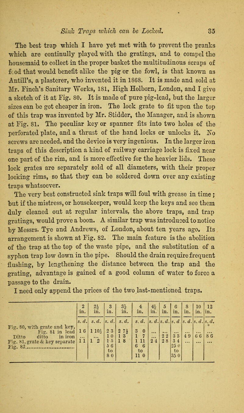 The best trap which I have yet met with to prevent the pranks which are continully played with the gratings, and to compel the housemaid to collect in the proper basket the multitudinous scraps of fc od that would benefit alike the pig or the fowl, is that known as Antill's, a plasterer, who invented it in 1868. It is made and sold at Mr. Finch's Sanitary Works, 181, High Holborn, London, and I give a sketch of it at Fig. 80. It is made of pure pig-lead, but the larger sizes can be got cheaper in iron. The lock grate to fit upon the top of this trap was invented by Mr. Stidder, the Manager, and is shown at Fig. 81. The peculiar key or spanner fits into two holes of the perforated plate, and a thrust of the hand locks or unlocks it. No screws are needed, and the device is very ingenious. In the larger iron traps of this description a kind of railway carriage lock is fixed near one part of the rim, and is more effective for the heavier lids. These lock grates are separately sold of all diameters, with their proper locking rims, so that they can be soldered down oyer any existing traps whatsoever. The very best constructed sink traps will foul with grease in time; but if the mistress, or housekeeper, would keep the keys and see them duly cleaned out at regular intervals, the above traps, and trap gratings, would prove a boon. A similar trap was introduced to notice by Messrs. Tye and Andrews, of London, about ten years ago. Its arrangement is shown at Fig. 82. The main feature is the abolition of the trap at the top of the waste pipe, and the substitution of a syphon trap low down in the pipe. Should the drain require frequent flushing, by lengthening the distance between the trap and the grating, advantage is gained of a good column of water to force a passage to the drain. I need only append the prices of the two last-mentioned traps. 2 in. 2| in. 3 in. 3| m. 4 in. in. 5 in. 6 in. 8 in. s. d. 49 10 in. s.d. Q6 12 in. Fig. 80, -with grate and key, Fig. 81 in lead Ditto ditto in iron Fig. 81, grate & key separate Fig. 82 s. d. 16 i'i s.d. 110i l'2 s. d. 23 10 1 5 56 to 80 s.d. 2 7J 1 3 1 8 s. d. 3 0 1 7 I 11 6 6 to II 0 s. d. 2*4 s.d. 2*2 28 s.d. 3*3 34 25 0 to 35 0 s. d. • 8*6