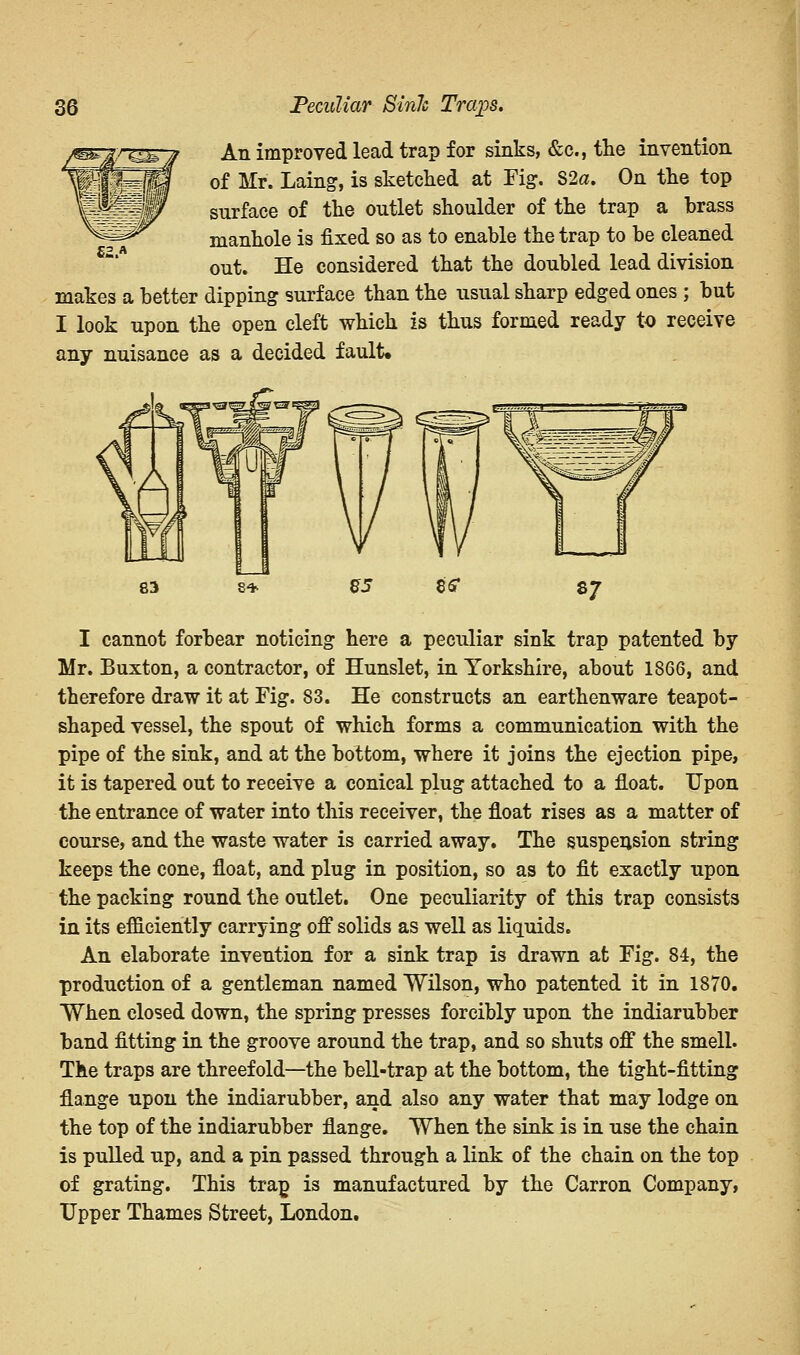 An improved lead trap for sinks, &c, the invention of Mr. Laing, is sketched at Fig. S2a. On the top surface of the outlet shoulder of the trap a brass manhole is fixed so as to enable the trap to be cleaned out. He considered that the doubled lead division makes a better dipping surface than the usual sharp edged ones ; but I look upon the open cleft which is thus formed ready to receive any nuisance as a decided fault. £2.* I cannot forbear noticing here a peculiar sink trap patented by Mr. Buxton, a contractor, of Hunslet, in Yorkshire, about 1S66, and therefore draw it at Fig. 83. He constructs an earthenware teapot- shaped vessel, the spout of which forms a communication with the pipe of the sink, and at the bottom, where it joins the ejection pipe, it is tapered out to receive a conical plug attached to a float. Upon the entrance of water into this receiver, the float rises as a matter of course, and the waste water is carried away. The suspension string keeps the cone, float, and plug in position, so as to fit exactly upon the packing round the outlet. One peculiarity of this trap consists in its efficiently carrying off solids as well as liquids. An elaborate invention for a sink trap is drawn at Fig. 84, the production of a gentleman named Wilson, who patented it in 1870. When closed down, the spring presses forcibly upon the indiarubber band fitting in the groove around the trap, and so shuts off the smell. The traps are threefold—the bell-trap at the bottom, the tight-fitting flange upon the indiarubber, and also any water that may lodge on the top of the indiarubber flange. When the sink is in use the chain is pulled up, and a pin passed through a link of the chain on the top of grating. This trap is manufactured by the Carron Company, Upper Thames Street, London.