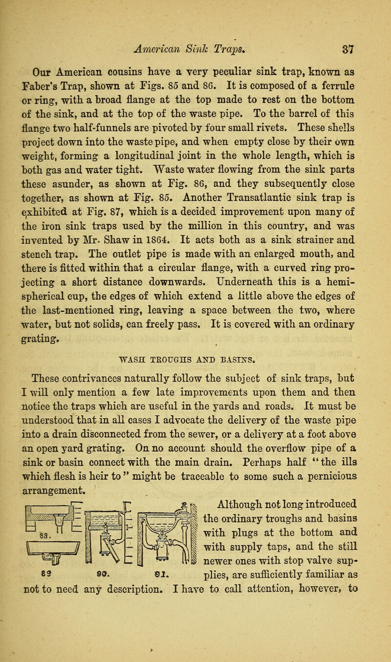 Our American cousins have a very peculiar sink trap, known as Faber's Trap, shown at Figs. 85 and 86. It is composed of a ferrule or ring, with a broad flange at the top made to rest on the bottom of the sink, and at the top of the waste pipe. To the barrel of this flange two half-funnels are pivoted by four small rivets. These shells project down into the waste pipe, and when empty close by their own weight, forming a longitudinal joint in the whole length, which is both gas and water tight. Waste water flowing from the sink parts these asunder, as shown at Fig. 86, and they subsequently close together, as shown at Fig. 85. Another Transatlantic sink trap is exhibited at Fig. 87, which is a decided improvement upon many of the iron sink traps used by the million in this country, and was invented by Mr. Shaw in 1864. It acts both as a sink strainer and stench trap. The outlet pipe is made with an enlarged mouth, and there is fitted within that a circular flange, with a curved ring pro- jecting a short distance downwards. Underneath this is a hemi- spherical cup, the edges of which extend a little above the edges of the last-mentioned ring, leaving a space between the two, where water, but not solids, can freely pass. It is covered with an ordinary grating. WASH TROUGHS AND BASINS. These contrivances naturally follow the subject of sink traps, but I will only mention a few late improvements upon them and then notice the traps which are useful in the yards and roads. It must be understood that in all cases I advocate the delivery of the waste pipe into a drain disconnected from the sewer, or a delivery at a foot above an open yard grating. On no account should the overflow pipe of a sink or basin connect with the main drain. Perhaps half the ills which flesh is heir to  might be traceable to some such a pernicious arrangement. JT £& Although not long introduced * the ordinary troughs and basins with plugs at the bottom and with supply taps, and the still I newer ones with stop valve sup- plies, are sufiiciently familiar as not to need any description. I have to call attention, however, to