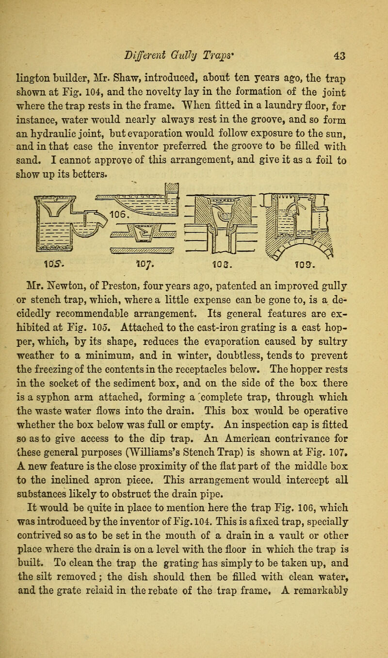 lington builder, Mr. Shaw, introduced, about ten years ago, the trap shown at Fig. 104, and the novelty lay in the formation of the joint where the trap rests in the frame. When fitted in a laundry floor, for instance, water would nearly always rest in the groove, and so form an hydraulic joint, hut evaporation would follow exposure to the sun, and in that case the inventor preferred the groove to be filled with sand. I cannot approve of this arrangement, and give it as a foil to show up its betters. \Q&. ID/. 103. 709'. Mr. Newton, of Preston, four years ago, patented an improved gully or stench trap, which, where a little expense can be gone to, is a de- cidedly recommendable arrangement. Its general features are ex- hibited at Fig. 105. Attached to the cast-iron grating is a cast hop- per, which, by its shape, reduces the evaporation caused by sultry weather to a minimum, and in winter, doubtless, tends to prevent the freezing of the contents in the receptacles below. The hopper rests in the socket of the sediment box, and on the side of the box there is a syphon arm attached, forming a 'complete trap, through which the waste water flows into the drain. This box would be operative whether the box below was full or empty. An inspection cap is fitted so as to give access to the dip trap. An American contrivance for these general purposes (Williams's Stench Trap) is shown at Fig. 107. A new feature is the close proximity of the flat part of the middle box to the inclined apron piece. This arrangement would intercept all substances likely to obstruct the drain pipe. It would be quite in place to mention here the trap Fig. 106, which was introduced by the inventor of Fig. 104. This is afixed trap, specially contrived so as to be set in the mouth of a drain in a vault or other place where the drain is on a level with the floor in which the trap is built. To clean the trap the grating has simply to be taken up, and the silt removed; the dish should then be filled with clean water, and the grate reiaid in the rebate of the trap frame, A remarkably