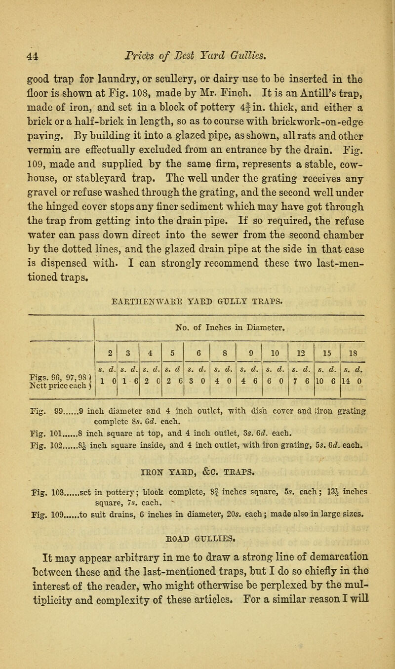 good trap for laundry, or scullery, or dairy use to be inserted in the floor is shown at Fig. 108, made by Mr. Finch. It is an Antill's trap, made of iron, and set in a block of pottery 4f in. thick, and either a brick or a half-brick in length, so as to course with brickwork-on-edge paving. By building it into a glazed pipe, as shown, all rats and other vermin are effectually excluded from an entrance by the drain. Fig. 109, made and supplied by the same firm, represents a stable, cow- house, or stableyard trap. The well under the grating receives any gravel or refuse washed through the grating, and the second well under the hinged cover stops any finer sediment which may have got through the trap from getting into the drain pipe. If so required, the refuse water can pass down direct into the sewer from the second chamber by the dotted lines, and the glazed drain pipe at the side in that case is dispensed with. I can strongly recommend these two last-men- tioned traps. EARTHENWARE YARD GULLY TRAPS. No. of Inches in Diameter. Figs. 96, 97,98) Nett price each) 2 3 4 5 6 8 9 10 12 15 s. d. 1 0 s. d. 1 6 s. d. 2 0 s. d 2 6 s. d. 3 0 s. d. 4 0 s. d. 4 6 s. d. 6 0 s. d. 7 6 s. d. 10 6 18 s. d. 14 0 Fig. 99 9 inch diameter and 4 inch outlet, with dish cover and [iron grating complete 8s. 6d. each. Fig. 101 8 inch square at top, and 4 inch outlet, 3s. 6d. each. Fig. 102 8J inch square inside, and 4 inch outlet, -with iron grating, 5s. Gd. each. IRON YARD, &C. TRAPS. Fig. 108 set in potteiy; hlock complete, 8| inches square, 5s. each; 13J inches square, 7s. each. ■• Fig. 109 to suit drains, 6 inches in diameter, 20s. eachj made also in large sizes. ROAD GULLIES. It may appear arbitrary in me to draw a strong line of demarcation between these and the last-mentioned traps, but I do so chiefly in the interest of the reader, who might otherwise be perplexed by the mul- tiplicity and complexity of these articles. For a similar reason I will