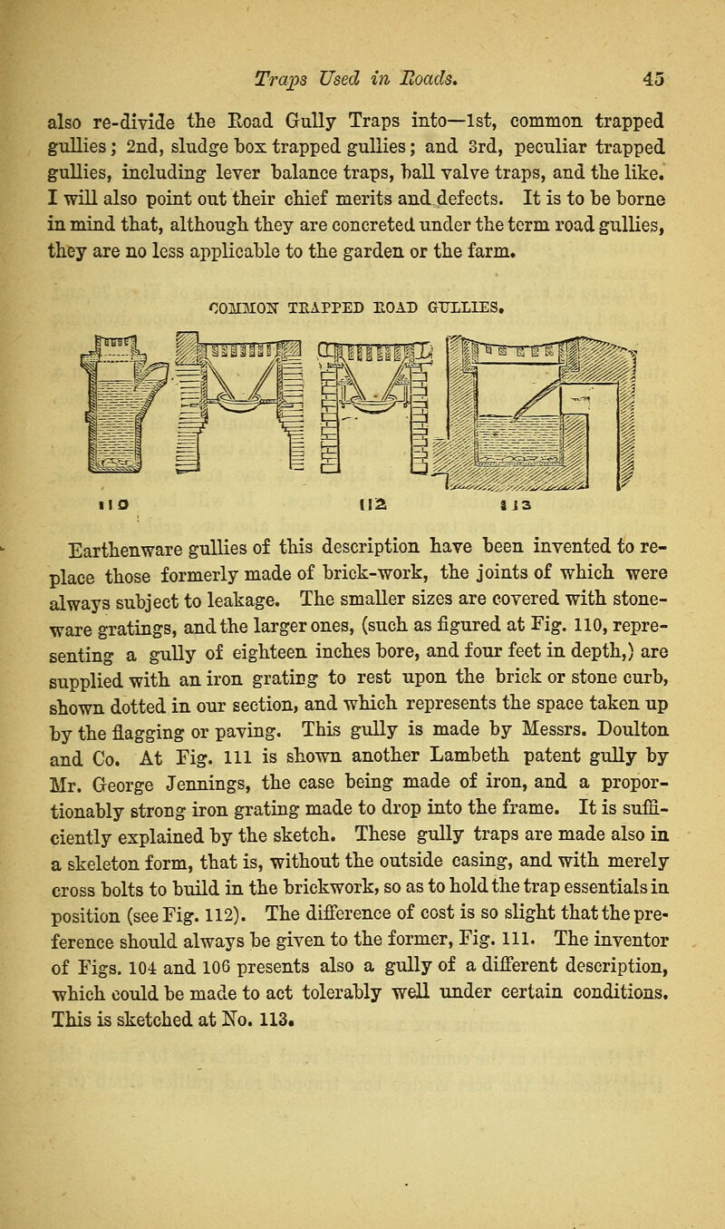 also re-divide the Road Gully Traps into—1st, common trapped gullies; 2nd, sludge box trapped gullies; and 3rd, peculiar trapped gullies, including lever balance traps, ball valve traps, and the like. I will also point out their chief merits and,defects. It is to be borne in mind that, although they are concreted under the term road gullies, they are no less applicable to the garden or the farm. COMM02T TEAPPED EOAE GULLIES. Earthenware gullies of this description have been invented to re- place those formerly made of brick-work, the joints of which were always subject to leakage. The smaller sizes are covered with stone- ware gratings, and the larger ones, (such as figured at Fig. no, repre- senting a gully of eighteen inches bore, and four feet in depth,) are supplied with an iron grating to rest upon the brick or stone curb, shown dotted in our section, and which represents the space taken up by the flagging or paving. This gully is made by Messrs. Doulton and Co. At Fig. Ill is shown another Lambeth patent gully by Mr. George Jennings, the case being made of iron, and a propor- tionably strong iron grating made to drop into the frame. It is suffi- ciently explained by the sketch. These gully traps are made also in a skeleton form, that is, without the outside casing, and with merely cross bolts to build in the brickwork, so as to hold the trap essentials in position (see Fig. 112). The difference of cost is so slight that the pre- ference should always be given to the former, Fig. 111. The inventor of Figs. 104 and 106 presents also a gully of a different description, which could be made to act tolerably well under certain conditions. This is sketched at No. 113.