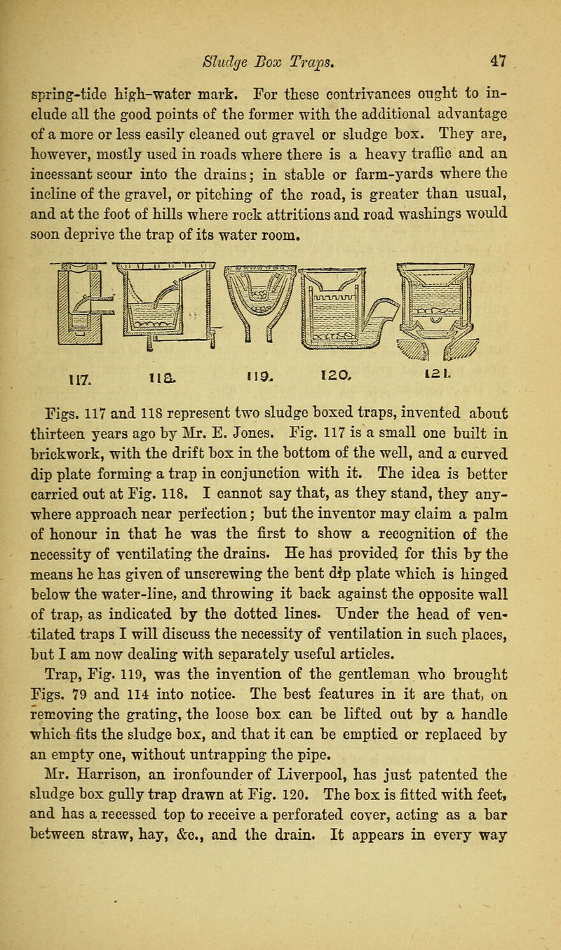spring-tide high-water mark. For these contrivances ought to in- clude all the good points of the former with the additional advantage of a more or less easily cleaned out gravel or sludge box. They are, however, mostly used in roads where there is a heavy traffic and an incessant scour into the drains; in stable or farm-yards where the incline of the gravel, or pitching of the road, is greater than usual, and at the foot of hills where rock attritions and road washings would soon deprive the trap of its water room. iPM l^f 117* 110. 119. 120, 121. Figs. 117 and 118 represent two sludge boxed traps, invented about thirteen years ago by Mr. E. Jones. Fig. 117 is a small one built in brickwork, with the drift box in the bottom of the well, and a curved dip plate forming a trap in conjunction with it. The idea is better carried out at Fig. 118. I cannot say that, as they stand, they any- where approach near perfection; but the inventor may claim a palm of honour in that he was the first to show a recognition of the necessity of ventilating the drains. He has provided for this by the means he has given of unscrewing the bent dip plate which is hinged below the water-line, and throwing it back against the opposite wall of trap, as indicated by the dotted lines. Under the head of ven- tilated traps I will discuss the necessity of ventilation in such places, but I am now dealing with separately useful articles. Trap, Fig. 119, was the invention of the gentleman who brought Figs. 79 and 114 into notice. The best features in it are that, on removing the grating, the loose box can be lifted out by a handle which fits the sludge box, and that it can be emptied or replaced by an empty one, without untrapping the pipe. Mr. Harrison, an ironfounder of Liverpool, has just patented the sludge box gully trap drawn at Fig. 120. The box is fitted with feet, and has a recessed top to receive a perforated cover, acting as a bar between straw, hay, &c, and the drain. It appears in every way