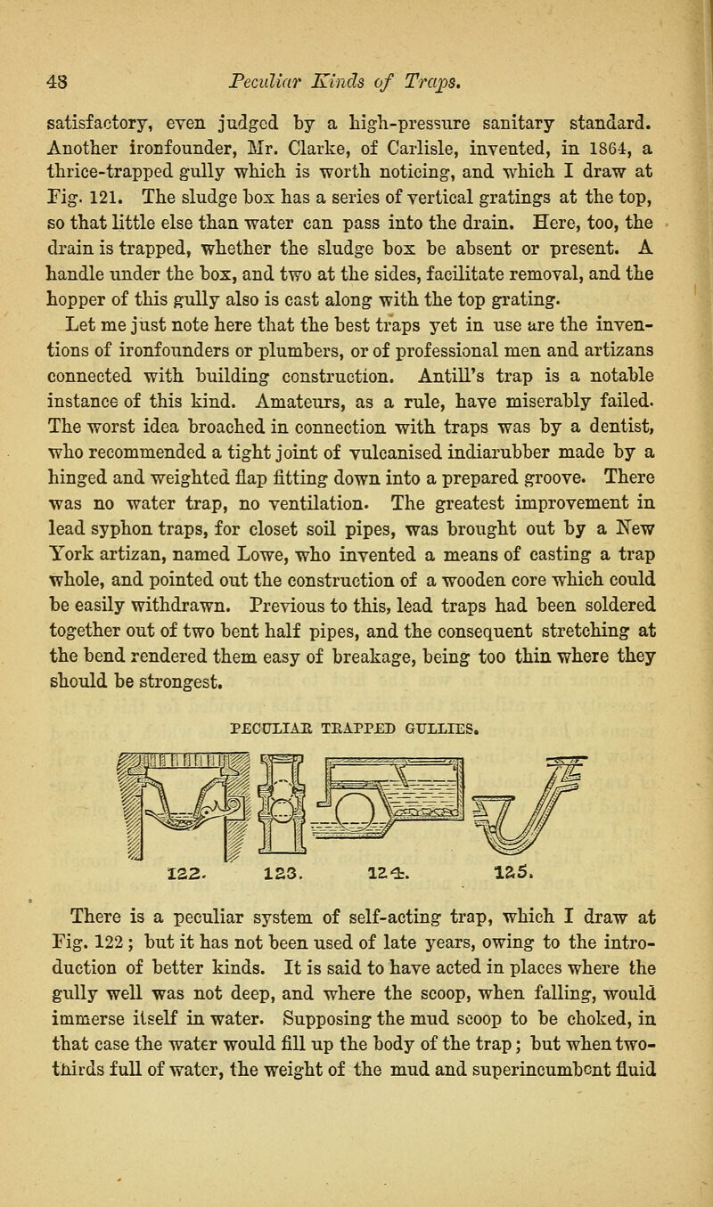 43 Peculiar Kinds of Traps. satisfactory, even judged by a high-pressure sanitary standard. Another ironfounder, Mr. Clarke, of Carlisle, invented, in 1864, a thrice-trapped gully which is worth noticing, and which I draw at Fig. 121. The sludge box has a series of vertical gratings at the top, so that little else than water can pass into the drain. Here, too, the drain is trapped, whether the sludge box be absent or present. A handle under the box, and two at the sides, facilitate removal, and the hopper of this gully also is cast along with the top grating. Let me just note here that the best traps yet in use are the inven- tions of ironfounders or plumbers, or of professional men and artizans connected with building construction. Antili's trap is a notable instance of this kind. Amateurs, as a rule, have miserably failed. The worst idea broached in connection with traps was by a dentist, who recommended a tight joint of vulcanised indiarubber made by a hinged and weighted flap fitting down into a prepared groove. There was no water trap, no ventilation. The greatest improvement in lead syphon traps, for closet soil pipes, was brought out by a New York artizan, named Lowe, who invented a means of casting a trap whole, and pointed out the construction of a wooden core which could be easily withdrawn. Previous to this, lead traps had been soldered together out of two bent half pipes, and the consequent stretching at the bend rendered them easy of breakage, being too thin where they should be strongest. PECULIAR TRAPPED GULLIES. 122. 123. 124. 125, There is a peculiar system of self-acting trap, which I draw at Fig. 122 ; but it has not been used of late years, owing to the intro- duction of better kinds. It is said to have acted in places where the gully well was not deep, and where the scoop, when falling, would immerse itself in water. Supposing the mud scoop to be choked, in that case the water would fill up the body of the trap; but when two- thirds full of water, the weight of the mud and superincumbent fluid