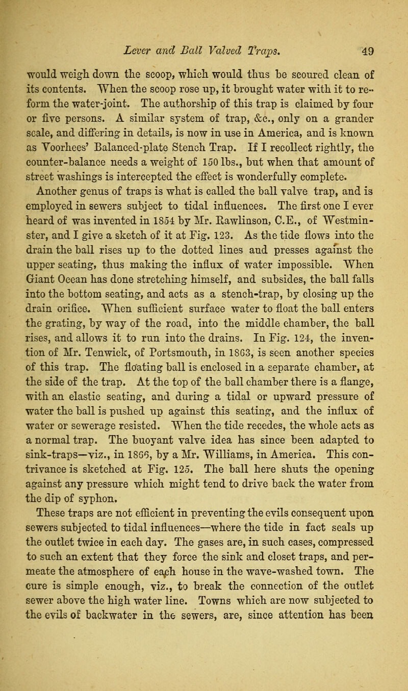 would weigh down the scoop, which would thus he scoured clean of its contents. When the scoop rose up, it brought water with it to re- form the water-joint. The authorship of this trap is claimed by four or five persons. A similar system of trap, &c, only on a grander scale, and differing in details, is now in use in America, and is known as Yoorhees' Balanced-plate Stench Trap. If I recollect rightly, the counter-balance needs a weight of 150 lbs., but when that amount of street washings is intercepted the effect is wonderfully complete. Another genus of traps is what is called the ball valve trap, and is employed in sewers subject to tidal influences. The first one I ever heard of was invented in 1854 by Mr. Rawlinson, C.E., of Westmin- ster, and I give a sketch of it at Fig. 123. As the tide flows into the drain the ball rises up to the dotted lines and presses agamst the upper seating, thus making the influx of water impossible. When Giant Ocean has done stretching himself, and subsides, the ball falls into the bottom seating, and acts as a stench-trap, by closing up the drain orifice. When sufficient surface water to float the ball enters the grating, by way of the road, into the middle chamber, the ball rises, and allows it to run into the drains. In Fig. 124, the inven- tion of Mr. Tenwick, of Portsmouth, in 1863, is seen another species of this trap. The floating ball is enclosed in a separate chamber, at the side of the trap. At the top of the ball chamber there is a flange, with an elastic seating, and during a tidal or upward pressure of water the ball is pushed up against this seating, and the influx of water or sewerage resisted. When the tide recedes, the whole acts as a normal trap. The buoyant valve idea has since been adapted to sink-traps—viz., in 18G6, by a Mr. Williams, in America. This con- trivance is sketched at Fig. 125. The ball here shuts the opening against any pressure which might tend to drive back the water from the dip of syphon. These traps are not efficient in preventing the evils consequent upon sewers subjected to tidal influences—where the tide in fact seals up the outlet twice in each day. The gases are, in such cases, compressed to such an extent that they force the sink and closet traps, and per- meate the atmosphere of eaph house in the wave-washed town. The cure is simple enough, viz., to break the connection of the outlet sewer above the high water line. Towns which are now subjected to the evils of backwater in the sewers, are, since attention has been