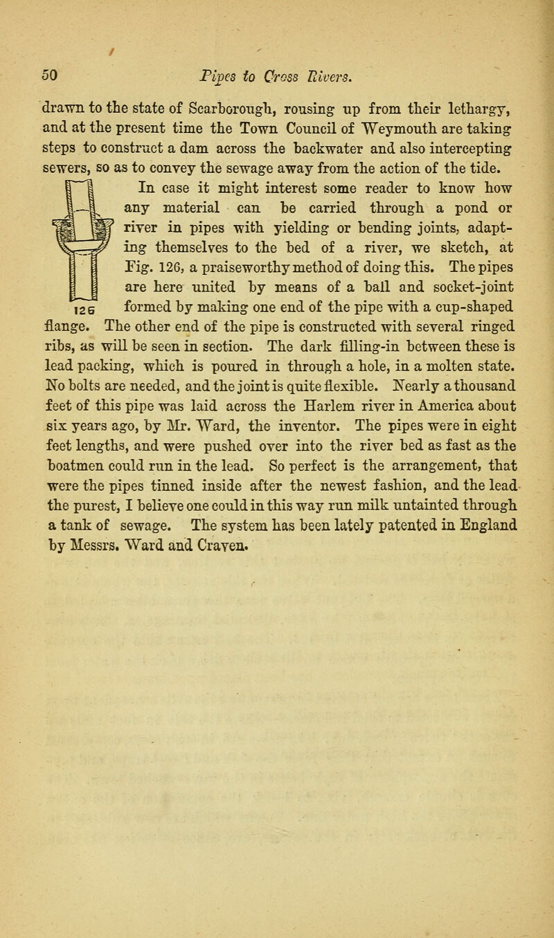 126 drawn to the state of Scarborough, rousing up from their lethargy, and at the present time the Town Council of Weymouth are taking steps to construct a dam across the backwater and also intercepting sewers, so as to convey the sewage away from the action of the tide. In case it might interest some reader to know how any material can be carried through a pond or river in pipes with yielding or bending joints, adapt- ing themselves to the bed of a river, we sketch, at Fig. 126, a praiseworthy method of doing this. The pipes are here united by means of a ball and socket-joint formed by making one end of the pipe with a cup-shaped flange. The other end of the pipe is constructed with several ringed ribs, as will be seen in section. The dark filling-in between these is lead packing, which is poured in through a hole, in a molten state. No bolts are needed, and the joint is quite flexible. Nearly a thousand feet of this pipe was laid across the Harlem river in America about six years ago, by Mr. Ward, the inventor. The pipes were in eight feet lengths, and were pushed over into the river bed as fast as the boatmen could run in the lead. So perfect is the arrangement, that were the pipes tinned inside after the newest fashion, and the lead the purest, I believe one could in this way run milk untainted through a tank of sewage. The system has been lately patented in England by Messrs. Ward and Craven.