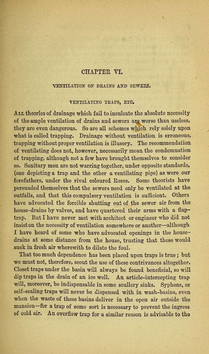 CHAPTER YI. VENTILATION OP DRAINS AND SEWERS, VENTILATING TEAPS, ETC. All theories of drainage which fail to inculcate the absolute necessity of the ample ventilation of drains and sewers ar^ worse than useless, they are even dangerous. So are all schemes which rely solely upon what is called trapping. Drainage without ventilation is erroneous, trapping without proper ventilation is illusory. The recommendation of ventilating does not, however, necessarily mean the condemnation of trapping, although not a few have brought themselves to consider so. Sanitary men are not warring together, under opposite standards, (one depicting a trap and the other a ventilating pipe) as were our forefathers, under the rival coloured Roses. Some theorists have persuaded themselves that the sewers need only be ventilated at the outfalls, and that this compulsory ventilation is sufficient. Others have advocated the forcible shutting out of the sewer air from the house-drains by valves, and have quartered their arms with a flap- trap. But I have never met with architect or engineer who did not insist on the necessity of ventilation somewhere or another—although I have heard of some who have advocated openings in the house- drains at some distance from the house, trusting that these would suck in fresh air wherewith to dilate the foul. That too much dependence has been placed upon traps is true; but we must not, therefore, scout the use of these contrivances altogether. Closet traps under the basin will always be found beneficial, so will dip traps in the drain of an ice well. An article-intercepting trap will, moreover, be indispensable in some scullery sinks. Syphons, or self-sealing traps will never be dispensed with in wash-basins, even when the waste of these basins deliver in the open air outside the mansion—for a trap of some sort is necessary to prevent the ingress of cold air. An overflow trap for a similar reason is advisable to the