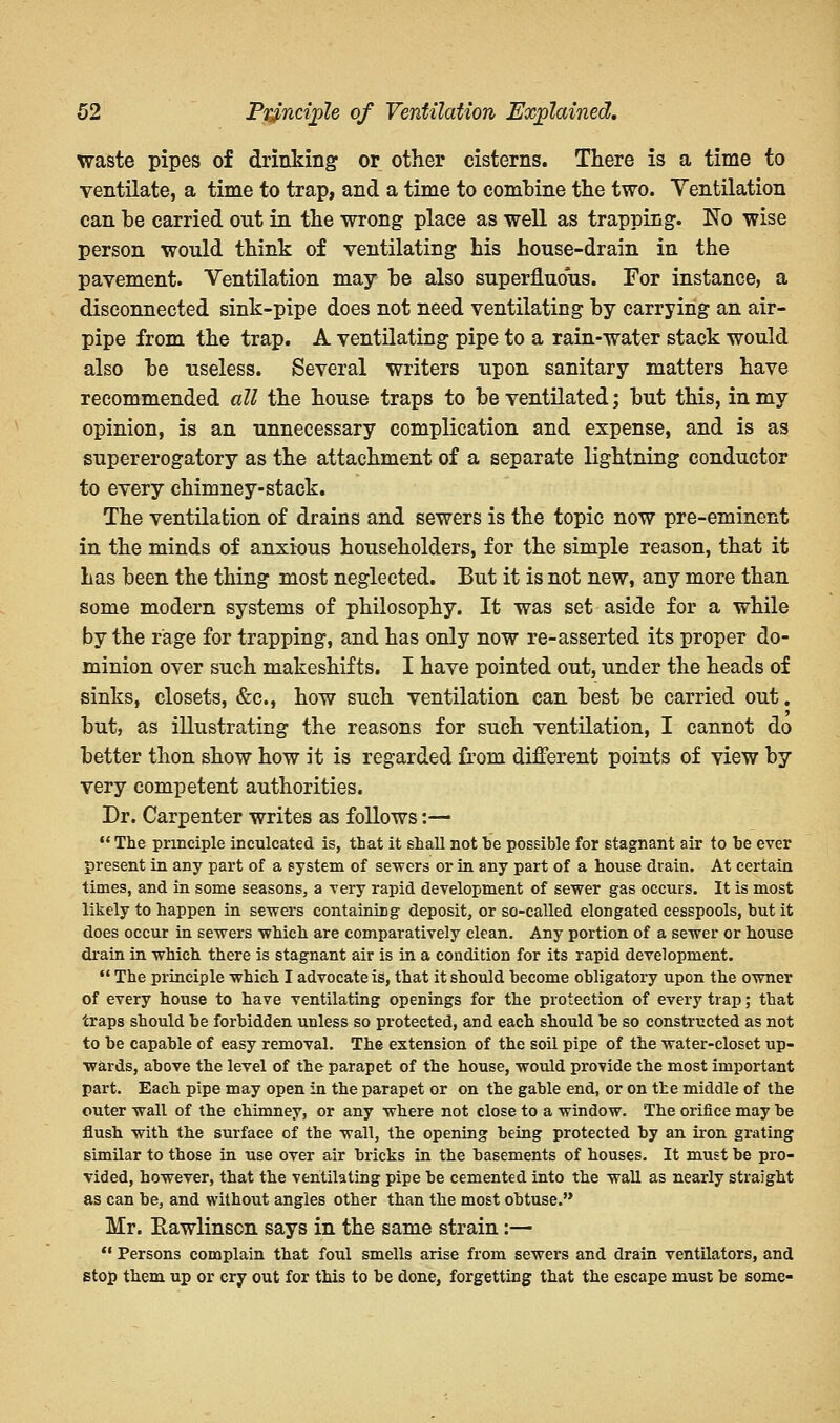 waste pipes of drinking or other cisterns. There is a time to ventilate, a time to trap, and a time to combine the two. Yentilation can he carried out in the wrong place as well as trapping. No wise person would think of ventilating his house-drain in the pavement. Ventilation may he also superfluous. For instance, a disconnected sink-pipe does not need ventilating hy carrying an air- pipe from the trap. A ventilating pipe to a rain-water stack would also he useless. Several writers upon sanitary matters have recommended all the house traps to he ventilated; hut this, in my opinion, is an unnecessary complication and expense, and is as supererogatory as the attachment of a separate lightning conductor to every chimney-stack. The ventilation of drains and sewers is the topic now pre-eminent in the minds of anxious householders, for the simple reason, that it has been the thing most neglected. But it is not new, any more than some modern systems of philosophy. It was set aside for a while by the rage for trapping, and has only now re-asserted its proper do- minion over such makeshifts. I have pointed out, under the heads of sinks, closets, &c, how such ventilation can best he carried out. hut, as illustrating the reasons for such ventilation, I cannot do better thon show how it is regarded from different points of view by very competent authorities. Dr. Carpenter writes as follows:—  The principle inculcated is, that it shall not he possible for stagnant air to he ever present in any part of a system of sewers or in any part of a house drain. At certain times, and in some seasons, a very rapid development of sewer gas occurs. It is most likely to happen in sewers containing deposit, or so-called elongated cesspools, hut it does occur in sewers which are comparatively clean. Any portion of a sewer or house drain in which there is stagnant air is in a condition for its rapid development.  The principle which I advocate is, that it should become obligatory upon the owner of every house to have ventilating openings for the protection of every trap; that traps should be forbidden unless so protected, and each should he so constructed as not to he capable of easy removal. The extension of the soil pipe of the water-closet up- wards, above the level of the parapet of the house, would provide the most important part. Each pipe may open in the parapet or on the gable end, or on the middle of the outer wall of the chimney, or any where not close to a window. The orifice may he flush with the surface of the wall, the opening being protected by an iron grating similar to those in use over air bricks in the basements of houses. It must be pro- vided, however, that the ventilating pipe he cemented into the wall as nearly straight as can be, and without angles other than the most obtuse. Mr. Eawlinson says in the same strain:— '■• Persons complain that foul smells arise from sewers and drain ventilators, and stop them up or cry out for this to be done, forgetting that the escape must be some-