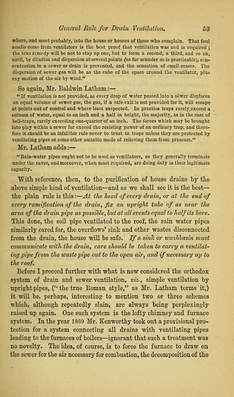 where, and most probably, into the house or houses of those who complain. That foul smells come from ventilators is the best proof that ventilation was and is required ; the true remedy will be not to stop up one, but to form a second, a third, and so on, until, by dilution and dispersion at several points ^as far asunder as is practicable), con- centration in a sewer or drain is prevented, and the sensation of smell ceases. The dispersion of sewer gas will be as the cube cf the space around the ventilator, plus any motion of the air by wind.'* So again, Mr. Baldwin Latham:—  If ventilation is not provided, as every drop of water passed into a sewer displaces an equal volume of sewer gas, the gas, if a safe exit is not provided for it, will escape at points out of control and where least suspected. In practice traps rarely^exceed a column of water, equal to an inch and a half in height, the majority, as in the case of bell-traps, rarely exceeding one-quarter of an inch. The forces which may be brought into play within a sewer far exceed the resisting power of an ordinary trap, and there- fore it should be an infallible rule never to trust to traps unless they are protected by ventilating pipes or some other suitable mode of relieving them from pressure. Mr. Latham adds:— u Rain-water pipes ought not to be used as ventilators, as they generally terminate under the eaves, and moreover, when most required, are doing duty in their legitimate capacity. With reference, then, to the purification of house drains by ihe above simple kind of ventilation—and as we shall see it is the best— the plain rule is this:—At the head of every drain, or at the end of every ramification of the drain, fix an upright tube of as near the area of the drain pipe as possible, but at all events equal to half its bore. This done, the soil pipe ventilated to the roof, the rain water pipes similarly cared for, the overflows' sink and other wastes disconnected from the drain, the house will be safe.' If a sink or washbasin must communicate with the drain, care should be taken to carry a ventilat- ing pipe from the waste pipe out to the open air, and if necessary up to the roof. Before I proceed further with what is now considered the orthodox system of drain and sewer ventilation, viz., simple ventilation by upright pipes, (''the true Roman style, as Mr. Latham terms it,) it will be, perhaps, interesting to mention two or three schemes which, although repeatedly slain, are always being perplexingly raised up again. One such system is the lofty chimney and furnace system. In the year 1869 Mr. Kenworthy took out a provisional pro- tection for a system connecting all drains with ventilating pipes leading to the furnaces of boilers—ignorant that such a treatment was no novelty. The idea, of course, is to force the furnace to draw on the sewer for the air necessary for combustion, the decomposition of the