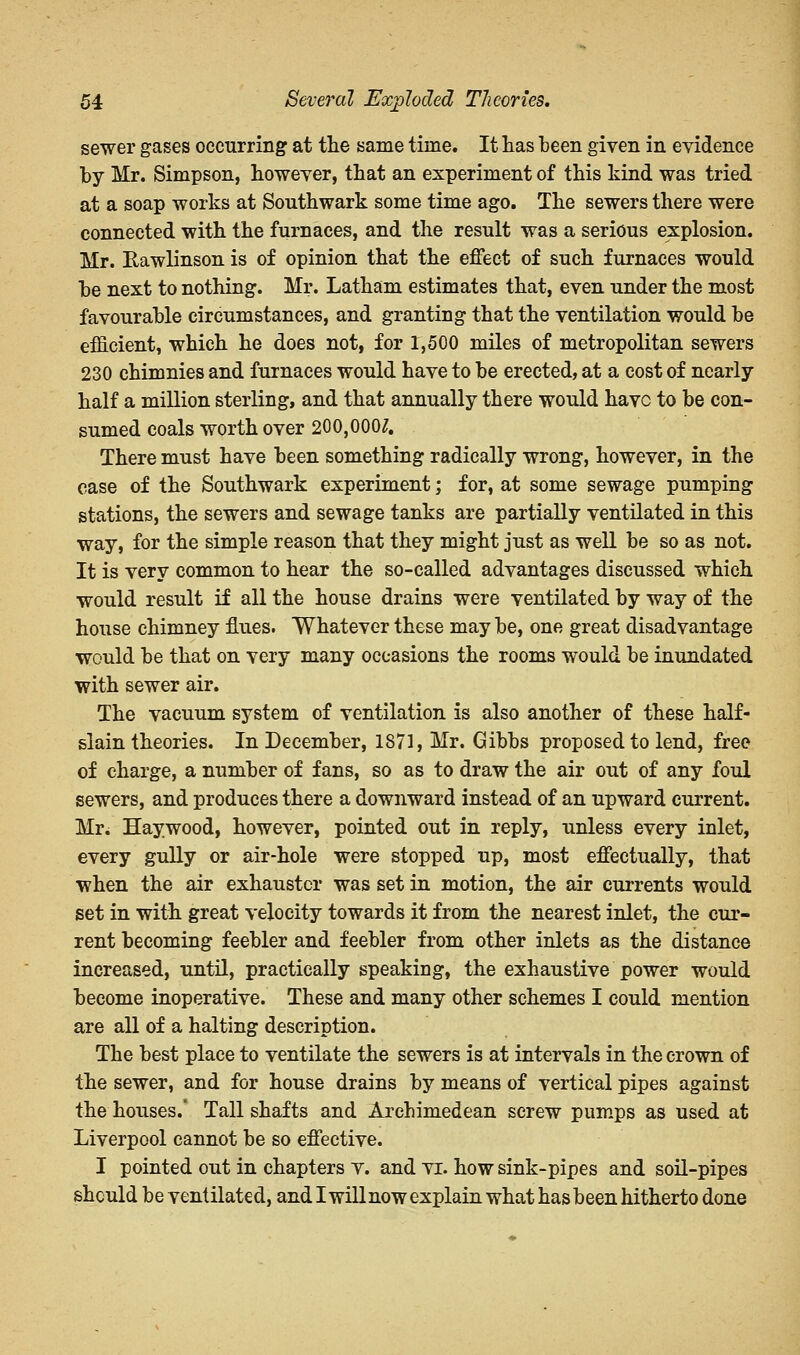 sewer gases occurring at the same time. It has been given in evidence by Mr. Simpson, however, that an experiment of this kind was tried at a soap works at Southwark some time ago. The sewers there were connected with the furnaces, and the result was a serious explosion. Mr. Eawlinson is of opinion that the effect of such furnaces would be next to nothing. Mr. Latham estimates that, even under the most favourable circumstances, and granting that the ventilation would be efficient, which he does not, for 1,500 miles of metropolitan sewers 230 chimnies and furnaces would have to be erected, at a cost of nearly- half a million sterling, and that annually there would have to be con- sumed coals worth over 200,000^. There must have been something radically wrong, however, in the case of the Southwark experiment; for, at some sewage pumping stations, the sewers and sewage tanks are partially ventilated in this way, for the simple reason that they might just as well be so as not. It is very common to hear the so-called advantages discussed which would result if all the house drains were ventilated by way of the house chimney flues. Whatever these may be, one great disadvantage would be that on very many occasions the rooms would be inundated with sewer air. The vacuum system of ventilation is also another of these half- slain theories. In December, 1871, Mr. Gibbs proposed to lend, free of charge, a number of fans, so as to draw the air out of any foul sewers, and produces there a downward instead of an upward current. Mr. Haywood, however, pointed out in reply, unless every inlet, every gully or air-hole were stopped up, most effectually, that when the air exhauster was set in motion, the air currents would set in with great velocity towards it from the nearest inlet, the cur- rent becoming feebler and feebler from other inlets as the distance increased, until, practically speaking, the exhaustive power would become inoperative. These and many other schemes I could mention are all of a halting description. The best place to ventilate the sewers is at intervals in the crown of the sewer, and for house drains by means of vertical pipes against the houses. Tall shafts and Archimedean screw pumps as used at Liverpool cannot be so effective. I pointed out in chapters v. and vi. how sink-pipes and soil-pipes should be ventilated, and I will now explain what has been hitherto done