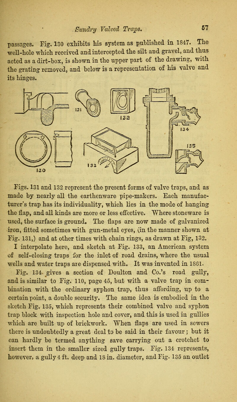 Sundry Valved Trci£>s, passages. Fig. 130 exhibits his system as published in 1847. The well-hole which received and intercepted the silt and gravel, and thus acted as a dirt-box, is shown in the upper part of the drawing, with the grating removed, and below is a representation of his valve and its hinges. Figs. 131 and 132 represent the present forms of valve traps, and as made by nearly all the earthenware pipe-makers. Each manufac- turer's trap has its individuality, which lies in the mode of hanging the nap, and all kinds are more or less effective. Where stoneware is used, the surface is ground. The naps are now made of galvanized •iron, fitted sometimes with gun-metal eyes, (in the manner shown at Fig. 131,) and at other times with chain rings, as drawn at Fig, 132. I interpolate here, and sketch at Fig. 133, an American system of self-closing traps for the inlet of road drains, where the usual wells and water traps are dispensed with. It was invented in 1861. Fig. 134- gives a section of Doulton and Co.'s road gully, and is similar to Fig. 110, page 45, but with a valve trap in com- bination with the ordinary syphon trap, thus affording, up to a certain point, a double security. The same idea is embodied in the sketch Fig. 135, which represents their combined valve and syphon trap block with inspection hole and cover, and this is used in gullies which are built up of brickwork. When flaps are used in sewers there is undoubtedly a great deal to be said in their favour; but it can hardly be termed anything save carrying out a crotchet to insert them in the smaller sized gully traps. Fig. 134 represents, however, a gully 4 ft. deep and 18 in. diameter, and Fig. 135 an outlet