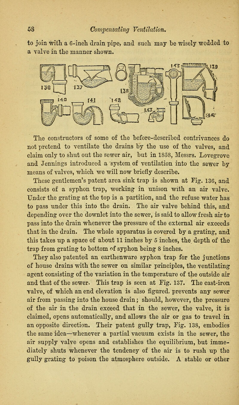 to join with a 6-incTi drain pipe, and such may be wisely wedded to a valve in the manner shown. The constructors of some of the before-described contrivances do not pretend to ventilate the drains by the use of the valves, and claim only to shut out the sewer air, but in 1858, Messrs. Lovegrove and Jennings introduced a system of ventilation into the sewer by means of valves, which we will now briefly describe. These gentlemen's patent area sink trap is shown at Fig. 136, and consists of a syphon trap, working in unison with an air valve. Under the grating at the top is a partition, and the refuse water has to pass under this into the drain. The air valve behind this, and depending over the downlet into the sewer, is said to allow fresh air to pass into the drain whenever the pressure of the external air exceeds that in the drain. The whole apparatus is covered by a grating, and this takes up a space of about 11 inches by 5 inches, the. depth of the trap from grating to bottom of syphon being 8 inches. They also patented an earthenware syphon trap for the junctions of house drains with the sewer on similar principles, the ventilating agent consisting of the variation in the temperature of the outside air and that of the sewer. This trap is seen at Fig. 137. The cast-iron valve, of which an end elevation is also figured, prevents any sewer air from passing into the house drain; should, however, the pressure of the air in the drain exceed that in the sewer, the valve, it is claimed, opens automatically, and allows the air or gas to travel in an opposite direction. Their patent gully trap, Fig. 138, embodies the same idea—whenever a partial vacuum exists in the sewer, the air supply valve opens and establishes the equilibrium, but imme- diately shuts whenever the tendency of the air is to rush up the gully grating to poison the atmosphere outside. A stable or other