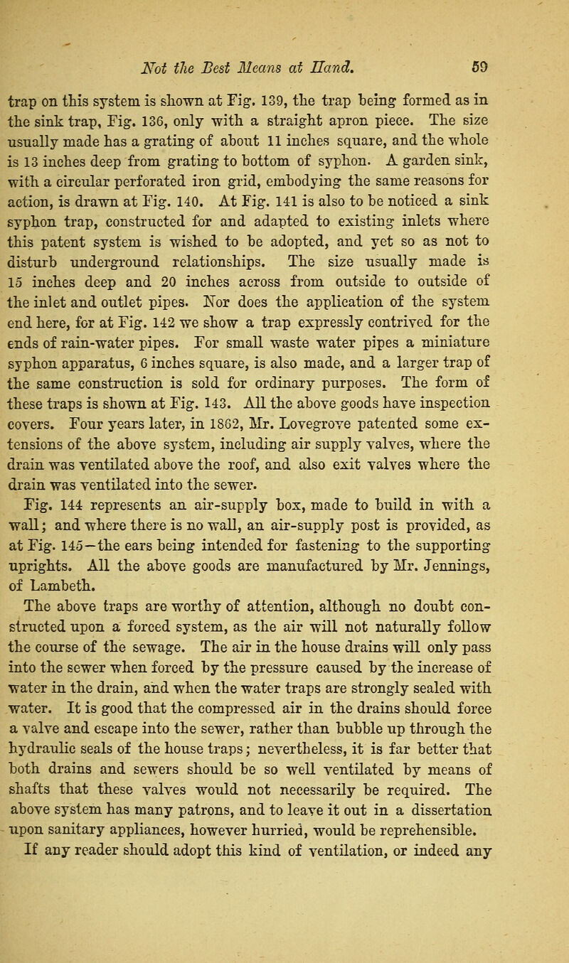trap on this system is shown at Fig-. 139, the trap being formed as in the sink trap, Fig. 136, only with a straight apron piece. The size usually made has a grating of about 11 inches square, and the whole is 13 inches deep from grating to bottom of syphon. A garden sink, with a circular perforated iron grid, embodying the same reasons for action, is drawn at Fig. 140. At Fig. 141 is also to be noticed a sink syphon trap, constructed for and adapted to existing inlets where this patent system is wished to be adopted, and yet so as not to disturb underground relationships. The size usually made is 15 inches deep and 20 inches across from outside to outside of the inlet and outlet pipes. Kor does the application of the system end here, for at Fig. 142 we show a trap expressly contrived for the ends of rain-water pipes. For small waste water pipes a miniature syphon apparatus, 6 inches square, is also made, and a larger trap of the same construction is sold for ordinary purposes. The form of these traps is shown at Fig. 143. All the above goods have inspection covers. Four years later, in 1862, Mr. Lovegrove patented some ex- tensions of the above system, including air supply valves, where the drain was ventilated above the roof, and also exit valves where the drain was ventilated into the sewer. Fig. 144 represents an air-supply box, made to build in with a wall; and where there is no wall, an air-supply post is provided, as at Fig. 145—the ears being intended for fastening to the supporting uprights. All the above goods are manufactured by Mr. Jennings, of Lambeth. The above traps are worthy of attention, although no doubt con- structed upon a forced system, as the air will not naturally follow the course of the sewage. The air in the house drains will only pass into the sewer when forced by the pressure caused by the increase of water in the drain, and when the water traps are strongly sealed with water. It is good that the compressed air in the drains should force a valve and escape into the sewer, rather than bubble up through the hydraulic seals of the house traps; nevertheless, it is far better that both drains and sewers should be so well ventilated by means of shafts that these valves would not necessarily be required. The above system has many patrons, and to leave it out in a dissertation upon sanitary appliances, however hurried, would be reprehensible. If any reader should adopt this kind of ventilation, or indeed any