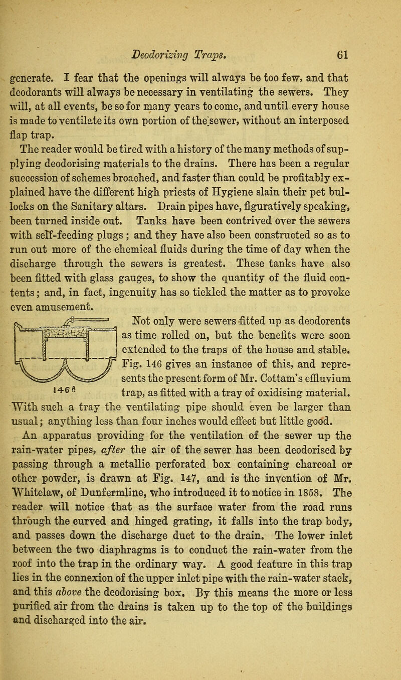 generate. I fear that the openings will always he too few, and that deodorants will always be necessary in ventilating the sewers. They will, at all events, he so for many years to come, and until every house is made to ventilate its own portion of the'sewer, without an interposed flap trap. The reader would be tired with a history of the many methods of sup- plying deodorising materials to the drains. There has been a regular succession of schemes broached, and faster than could be profitably ex- plained have the different high priests of Hygiene slain their pet bul- locks on the Sanitary altars. Drain pipes have, figuratively speaking, been turned inside out. Tanks have been contrived over the sewers with self-feeding plugs ; and they have also been constructed so as to run out more of the chemical fluids during the time of day when the discharge through the sewers is greatest. These tanks have also been fitted with glass gauges, to show the quantity of the fluid con- tents ; and, in fact, ingenuity has so tickled the matter as to provoke even amusement. Not only were sewers fitted up as deodorents as time rolled on, but the benefits were soon extended to the traps of the house and stable. Fig. 146 gives an instance of this, and repre- sents the present form of Mr. Cottam's effluvium 146 s trap, as fitted with a tray of oxidising material. With such a tray the ventilating pipe should even be larger than usual; anything less than four inches would effect but little good. An apparatus providing for the ventilation of the sewer up the rain-water pipes, after the air of the sewer has been deodorised by passing through a metallic perforated box containing charcoal or other powder, is drawn at Fig. 147, and is the invention of Mr. Whitelaw, of Dunfermline, who introduced it to notice in 1858. The reader will notice that as the surface water from the road runs through the curved and hinged grating, it falls into the trap body, and passes down the discharge duet to the drain. The lower inlet between the two diaphragms is to conduct the rain-water from the roof into the trap in the ordinary way. A good feature in this trap lies in the connexion of the upper inlet pipe with the rain-water stack, and this above the deodorising box. By this means the more or less purified air from the drains is taken up to the top of the buildings and discharged into the air.