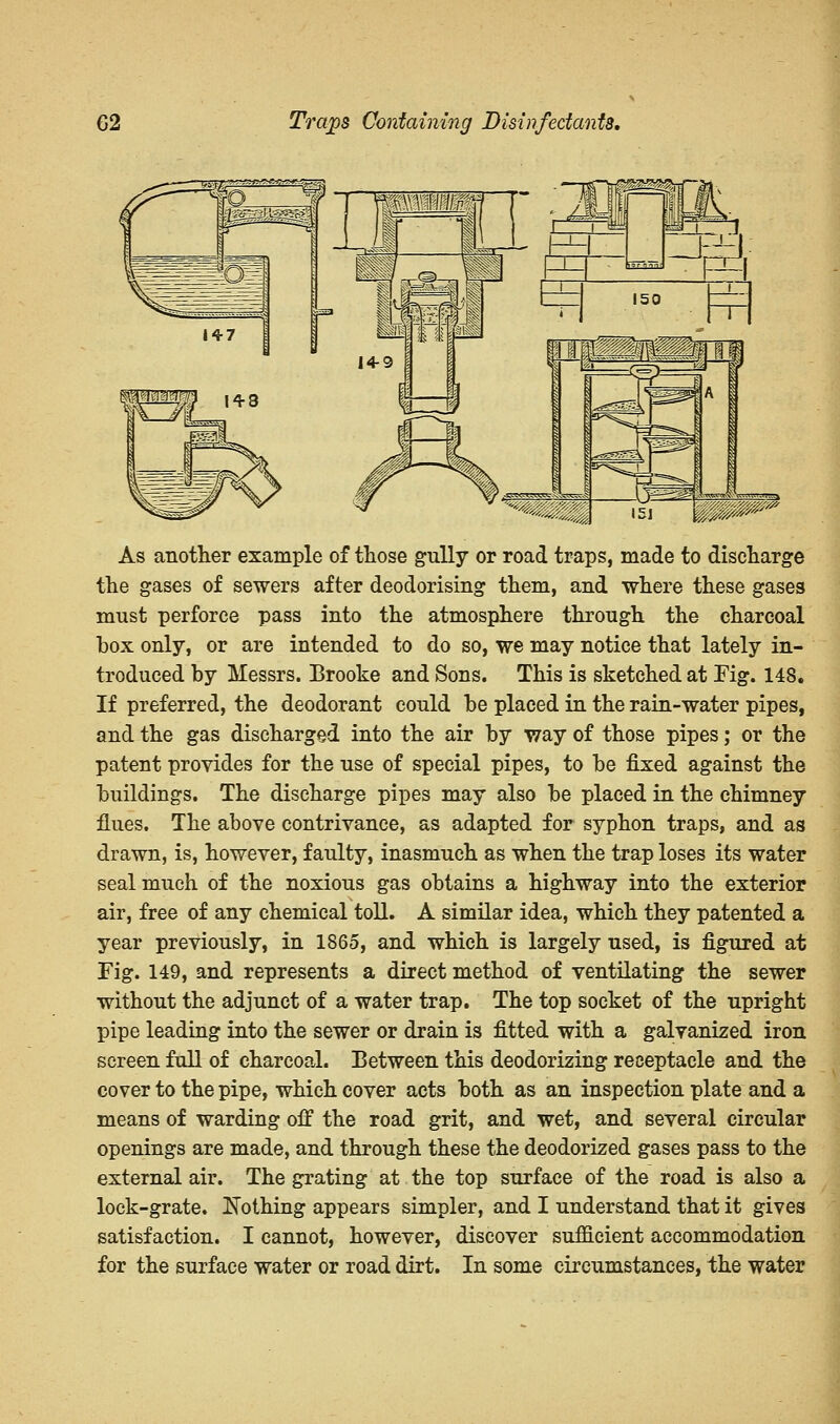 As another example of those gully or road traps, made to discharge the gases of sewers after deodorising them, and where these gases must perforce pass into the atmosphere through the charcoal box only, or are intended to do so, we may notice that lately in- troduced by Messrs. Brooke and Sons. This is sketched at Fig. 148. If preferred, the deodorant could be placed in the rain-water pipes, and the gas discharged into the air by way of those pipes; or the patent provides for the use of special pipes, to be fixed against the buildings. The discharge pipes may also be placed in the chimney flues. The above contrivance, as adapted for syphon traps, and as drawn, is, however, faulty, inasmuch as when the trap loses its water seal much of the noxious gas obtains a highway into the exterior air, free of any chemical toll. A similar idea, which they patented a year previously, in 1865, and which is largely used, is figured at Fig. 149, and represents a direct method of ventilating the sewer without the adjunct of a water trap. The top socket of the upright pipe leading into the sewer or drain is fitted with a galvanized iron screen full of charcoal. Between this deodorizing receptacle and the cover to the pipe, which cover acts both as an inspection plate and a means of warding off the road grit, and wet, and several circular openings are made, and through these the deodorized gases pass to the external air. The grating at the top surface of the road is also a lock-grate. Nothing appears simpler, and I understand that it gives satisfaction. I cannot, however, discover sufficient accommodation for the surface water or road dirt. In some circumstances, the water