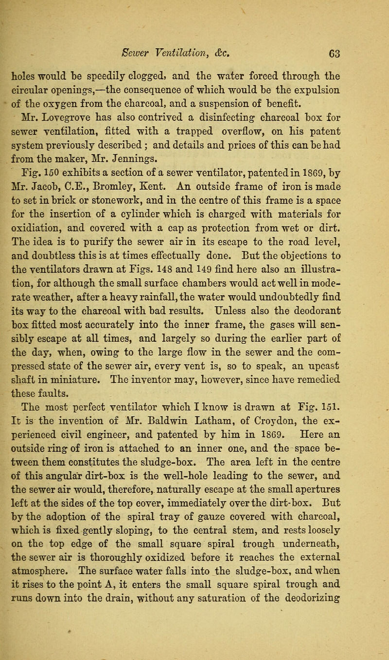 holes would be speedily clogged, and the water forced through the circular openings,—the consequence of which would be the expulsion of the oxygen from the charcoal, and a suspension of benefit. Mr. Lovegrove has also contrived a disinfecting charcoal box for sewer ventilation, fitted with a trapped overflow, on his patent system previously described; and details and prices of this can be had from the maker, Mr. Jennings. Fig. 150 exhibits a section of a sewer ventilator, patented in 1869, by Mr. Jacob, C.E., Bromley, Kent. An outside frame of iron is made to set in brick or stonework, and in the centre of this frame is a space for the insertion of a cylinder which is charged with materials for oxidiation, and covered with a cap as protection from wet or dirt. The idea is to purify the sewer air in its escape to the road level, and doubtless this is at times effectually done. But the objections to the ventilators drawn at Figs. 148 and 149 find here also an illustra- tion, for although the small surface chambers would act well in mode- rate weather, after a heavy rainfall, the water would undoubtedly find its way to the charcoal with bad results. Unless also the deodorant box fitted most accurately into the inner frame, the gases will sen- sibly escape at all times, and largely so during the earlier part of the day, when, owing to the large flow in the sewer and the com- pressed state of the sewer air, every vent is, so to speak, an upcast shaft in miniature. The inventor may, however, since have remedied these faults. The most perfect ventilator which I know is drawn at Fig. 151. It is the invention of Mr. Baldwin Latham, of Croydon, the ex- perienced civil engineer, and patented by him in 1869. Here an outside ring of iron is attached to an inner one, and the space be- tween them constitutes the sludge-box. The area left in the centre of this angular dirt-box is the well-hole leading to the sewer, and the sewer air would, therefore, naturally escape at the small apertures left at the sides of the top cover, immediately over the dirt-box. But by the adoption of the spiral tray of gauze covered with charcoal, which is fixed gently sloping, to the central stem, and rests loosely on the top edge of the small square spiral trough underneath, the sewer air is thoroughly oxidized before it reaches the external atmosphere. The surface water falls into the sludge-box, and when it rises to the point A, it enters the small square spiral trough and runs down into the drain, without any saturation of the deodorizing