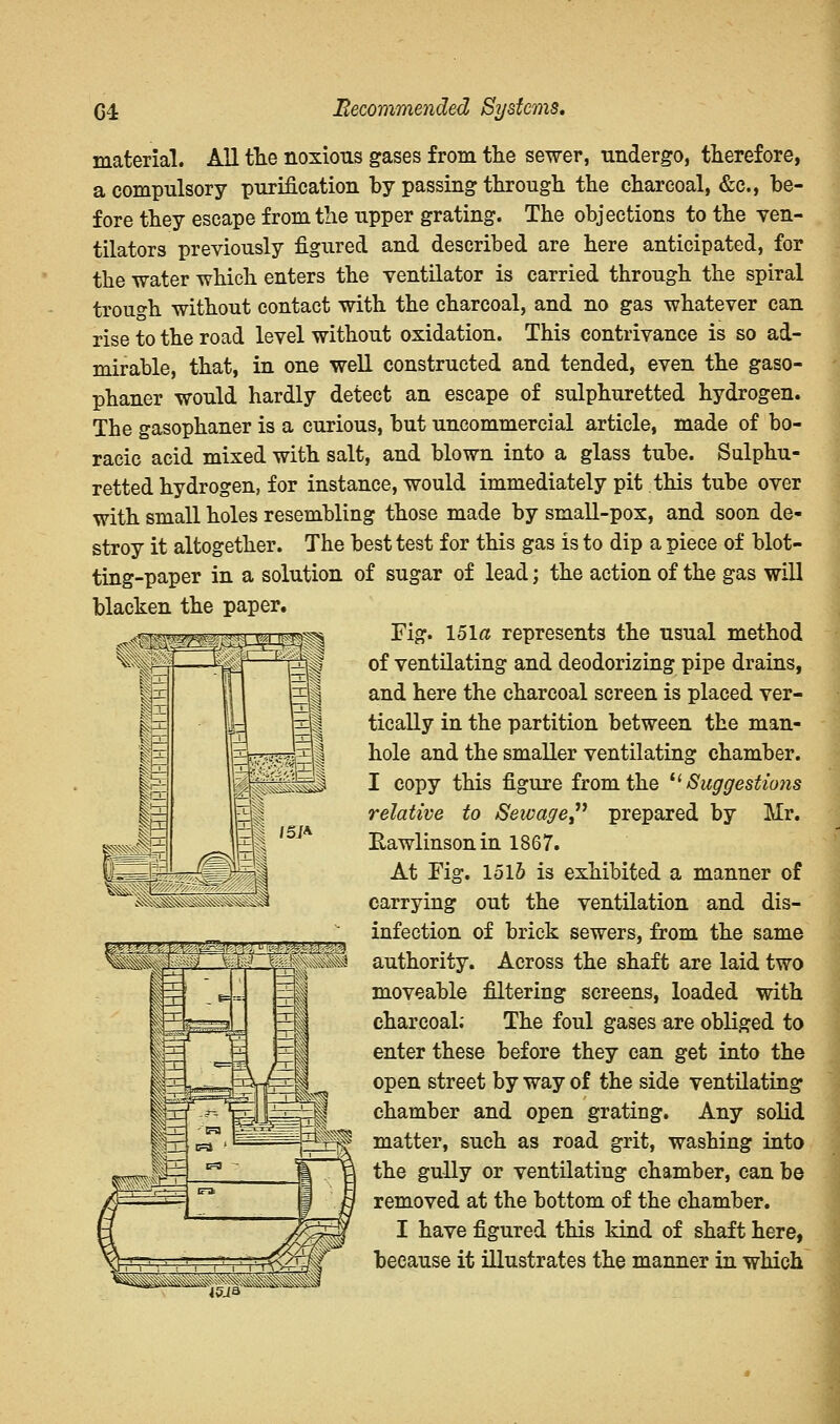 G4 Recommended Systems. material. All the noxious gases from the sewer, undergo, therefore, a compulsory purification by passing through the charcoal, &c, be- fore they escape from the upper grating. The objections to the ven- tilators previously figured and described are here anticipated, for the water which enters the ventilator is carried through the spiral trough without contact with the charcoal, and no gas whatever can rise to the road level without oxidation. This contrivance is so ad- mirable, that, in one well constructed and tended, even the gaso- phaner would hardly detect an escape of sulphuretted hydrogen. The gasophaner is a curious, but uncommercial article, made of bo- racic acid mixed with salt, and blown into a glass tube. Sulphu- retted hydrogen, for instance, would immediately pit this tube over with small holes resembling those made by small-pox, and soon de- stroy it altogether. The best test for this gas is to dip a piece of blot- ting-paper in a solution of sugar of lead; the action of the gas will blacken the paper. Fig. 151a represents the usual method of ventilating and deodorizing pipe drains, and here the charcoal screen is placed ver- tically in the partition between the man- hole and the smaller ventilating chamber. I copy this figure from the  Suggestions relative to Sewage prepared by Mr. Eawlinsonin 1867. At Fig. 1515 is exhibited a manner of carrying out the ventilation and dis- infection of brick sewers, from the same authority. Across the shaft are laid two moveable filtering screens, loaded with charcoal; The foul gases are obliged to enter these before they can get into the open street by way of the side ventilating chamber and open grating. Any solid matter, such as road grit, washing into the gully or ventilating chamber, can be removed at the bottom of the chamber. I have figured this kind of shaft here, because it illustrates the manner in which ^Hiiiilii^^HlHI