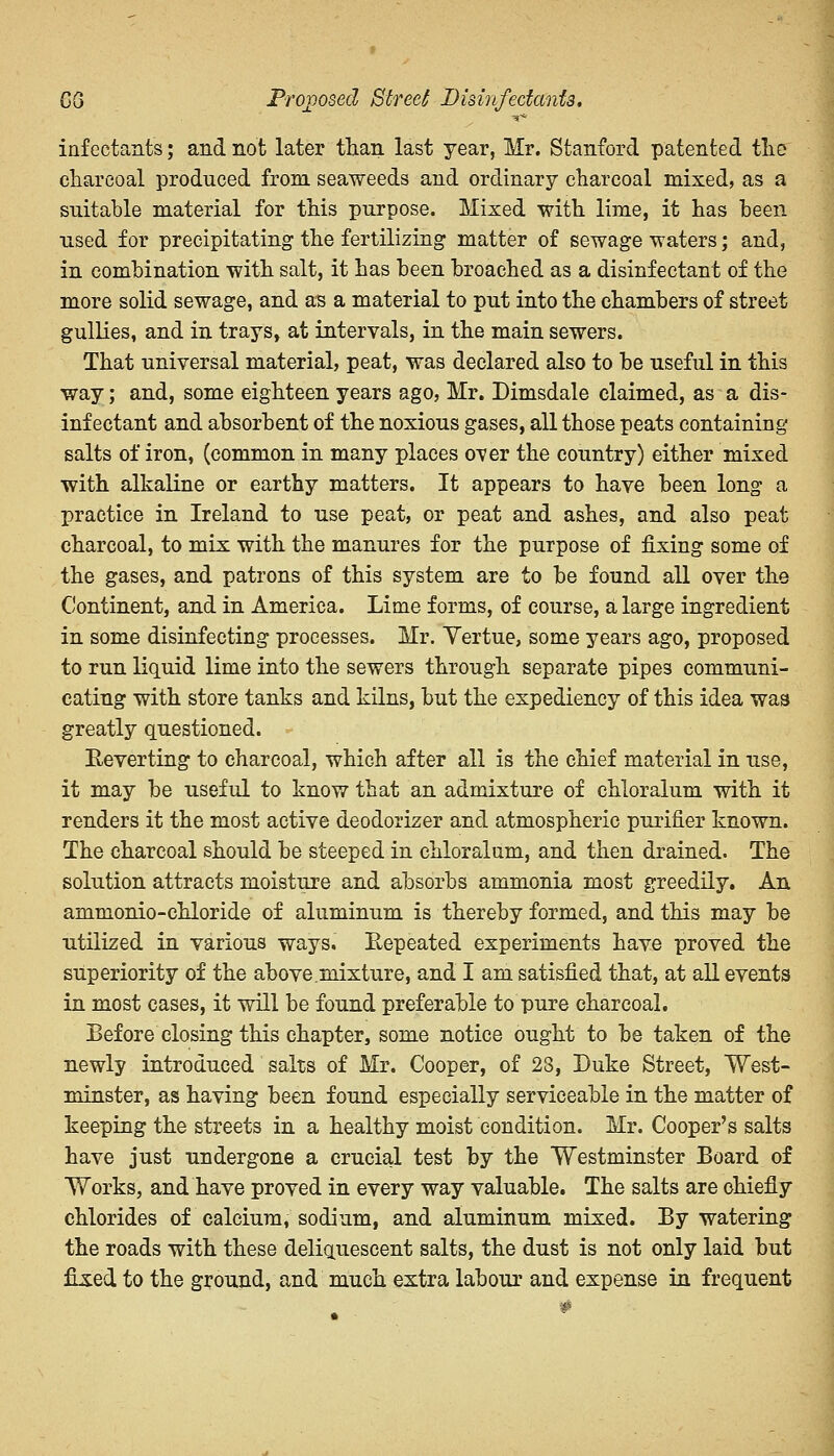 QQ Proposed Street Disinfectants. ■sr* infectants; and not later than last year, Mr. Stanford patented the charcoal produced from seaweeds and ordinary charcoal mixed, as a suitable material for this purpose. Mixed with lime, it has been used for precipitating the fertilizing matter of sewage waters; and, in combination with salt, it has been broached as a disinfectant of the more solid sewage, and as a material to put into the chambers of street gullies, and in trays, at intervals, in the main sewers. That universal material, peat, was declared also to be useful in this way; and, some eighteen years ago, Mr. Dimsdale claimed, as a dis- infectant and absorbent of the noxious gases, all those peats containing salts of iron, (common in many places over the country) either mixed with alkaline or earthy matters. It appears to have been long a practice in Ireland to use peat, or peat and ashes, and also peat charcoal, to mix with the manures for the purpose of fixing some of the gases, and patrons of this system are to be found all over the Continent, and in America. Lime forms, of course, a large ingredient in some disinfecting processes. Mr. Yertue, some years ago, proposed to run liquid lime into the sewers through separate pipes communi- cating with store tanks and kilns, but the expediency of this idea waa greatly questioned. Reverting to charcoal, which after all is the chief material in use, it may be useful to know that an admixture of chloralum with it renders it the most active deodorizer and atmospheric purifier known. The charcoal should be steeped in chloralum, and then drained. The solution attracts moisture and absorbs ammonia most greedily. An ammonio-chloride of aluminum is thereby formed, and this may be utilized in various ways. Repeated experiments have proved the superiority of the above.mixture, and I am satisfied that, at all events in most cases, it will be found preferable to pure charcoal. Before closing this chapter, some notice ought to be taken of the newly introduced salts of Mr. Cooper, of 23, Duke Street, West- minster, as having been found especially serviceable in the matter of keeping the streets in a healthy moist condition. Mr. Cooper's salts have just undergone a crucial test by the Westminster Board of Works, and have proved in every way valuable. The salts are chiefly chlorides of calcium, sodium, and aluminum mixed. By watering the roads with these deliquescent salts, the dust is not only laid but fixed to the ground, and much extra labour and expense in frequent