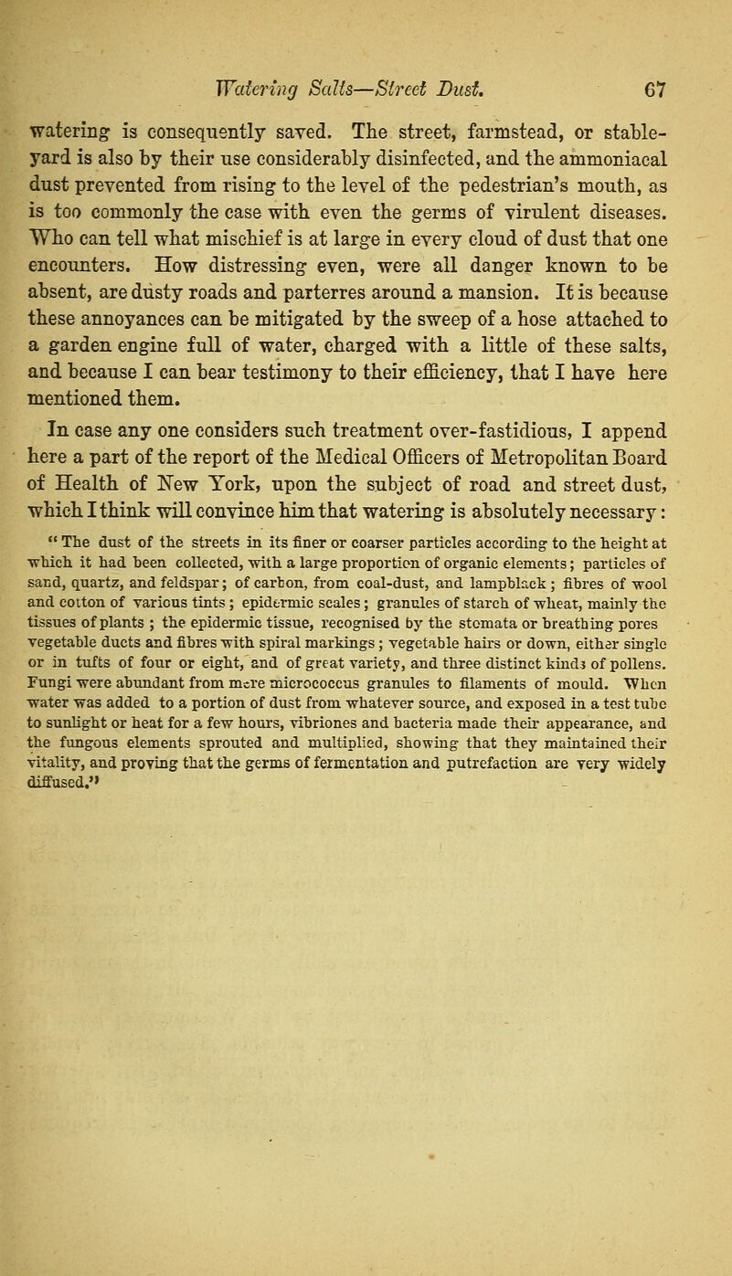 watering is consequently saved. The street, farmstead, or stable- yard is also by their use considerably disinfected, and the ammoniacal dust prevented from rising to the level of the pedestrian's mouth, as is too commonly the case with even the germs of virulent diseases. Who can tell what mischief is at large in every cloud of dust that one encounters. How distressing even, were all danger known to be absent, are dusty roads and parterres around a mansion. It is because these annoyances can be mitigated by the sweep of a hose attached to a garden engine full of water, charged with a little of these salts, and because I can bear testimony to their efficiency, that I have here mentioned them. In case any one considers such treatment over-fastidious, I append here a part of the report of the Medical Officers of Metropolitan Board of Health of New York, upon the subject of road and street dust, which I think will convince him that watering is absolutely necessary:  The dust of the streets in its finer or coarser particles according to the height at ■which it had heen collected, with a large proportion of organic elements; particles of sand, quartz, and feldspar; of carbon, from coal-dust, and lampblack ; fibres of wool and cotton of various tints ; epidermic scales; granules of starch of wheat, mainly the tissues of plants ; the epidermic tissue, recognised by the stomata or breathing pores vegetable ducts and fibres with spiral markings; vegetable hairs or down, either single or in tufts of four or eight, and of great variety, and three distinct kinds of pollens. Fungi were abundant from mere micrococcus granules to filaments of mould. When water was added to a portion of dust from whatever source, and exposed in a test tube to sunlight or heat for a few hours, vibriones and bacteria made their appearance, and the fungous elements sprouted and multiplied, showing that they maintained their vitality, and proving that the germs of fermentation and putrefaction are very widely diffused.''