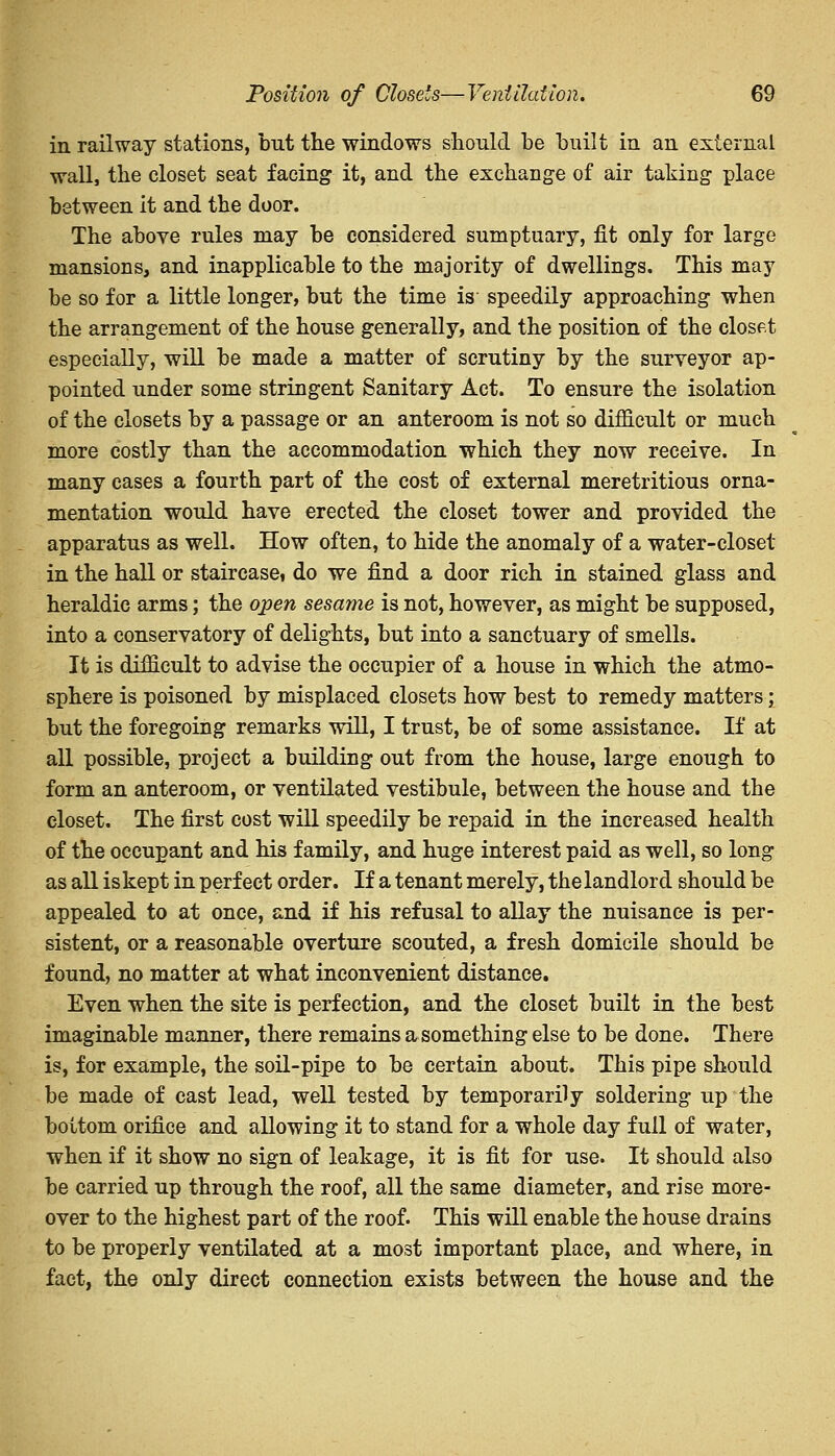 in railway stations, but the windows should be built in an external wall, the closet seat facing it, and the exchange of air taking place between it and the door. The above rules may be considered sumptuary, fit only for large mansions, and inapplicable to the majority of dwellings. This may be so for a little longer, but the time is speedily approaching when the arrangement of the house generally, and the position of the closet especially, will be made a matter of scrutiny by the surveyor ap- pointed under some stringent Sanitary Act. To ensure the isolation of the closets by a passage or an anteroom is not so difficult or much more costly than the accommodation which they now receive. In many cases a fourth part of the cost of external meretritious orna- mentation would have erected the closet tower and provided the apparatus as well. How often, to hide the anomaly of a water-closet in the hall or staircase do we find a door rich in stained glass and heraldic arms; the open sesame is not, however, as might be supposed, into a conservatory of delights, but into a sanctuary of smells. It is difficult to advise the occupier of a house in which the atmo- sphere is poisoned by misplaced closets how best to remedy matters; but the foregoing remarks will, I trust, be of some assistance. If at all possible, project a building out from the house, large enough to form an anteroom, or ventilated vestibule, between the house and the closet. The first cost will speedily be repaid in the increased health of the occupant and his family, and huge interest paid as well, so long as all is kept in perfect order. If a tenant merely, the landlord should be appealed to at once, and if his refusal to allay the nuisance is per- sistent, or a reasonable overture scouted, a fresh domicile should be found, no matter at what inconvenient distance. Even when the site is perfection, and the closet built in the best imaginable manner, there remains a something else to be done. There is, for example, the soil-pipe to be certain about. This pipe should be made of cast lead, well tested by temporarily soldering up the bottom orifice and allowing it to stand for a whole day full of water, when if it show no sign of leakage, it is fit for use. It should also be carried up through the roof, all the same diameter, and rise more- over to the highest part of the roof. This will enable the house drains to be properly ventilated at a most important place, and where, in fact, the only direct connection exists between the house and the