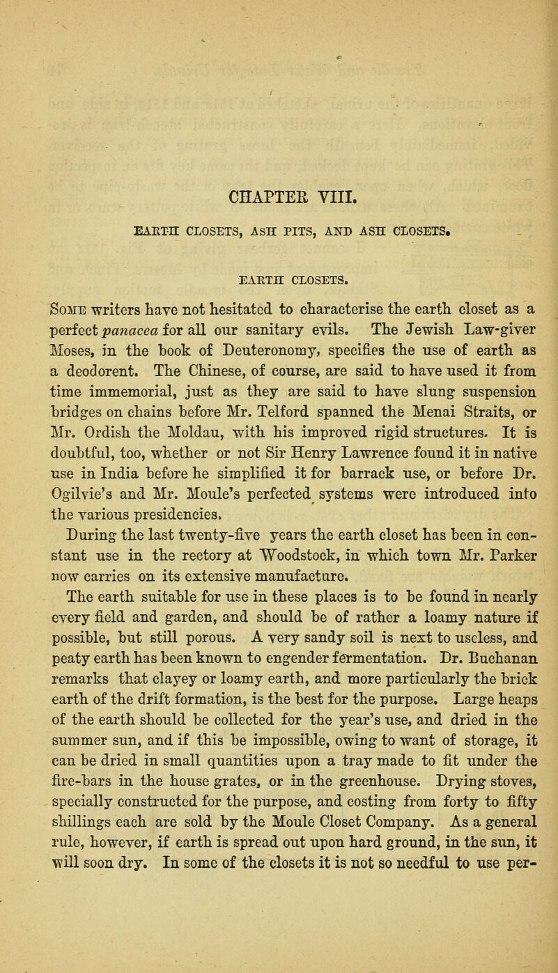 CHAPTER YIII. EAUTH CLOSETS, ASH PITS, AND ASH CLOSETS. EAETH CLOSETS. Some -writers have not hesitated to characterise the earth closet as a perfect panacea for all our sanitary evils. The Jewish Law-giver Moses, in the hook of Deuteronomy, specifies the use of earth as a deodorent. The Chinese, of course, are said to have used it from time immemorial, just as they are said to have slung suspension bridges on chains before Mr. Telford spanned the Menai Straits, or Mr. Ordish the Moldau, with his improved rigid structures. It is doubtful, too, whether or not Sir Henry Lawrence found it in native use in India before he simplified it for barrack use, or before Dr. Ogilvie's and Mr. Moule's perfected systems were introduced into the various presidencies, During the last twenty-five years the earth closet has been in con- stant use in the rectory at Woodstock, in which town Mr. Parker now carries on its extensive manufacture. The earth suitable for use in these places is to be found in nearly every field and garden, and should be of rather a loamy nature if possible, but still porous. A very sandy soil is next to useless, and peaty earth has been known to engender fermentation. Dr. Buchanan remarks that clayey or loamy earth, and more particularly the brick earth of the drift formation, is the best for the purpose. Large heaps of the earth should be collected for the year's use, and dried in the summer sun, and if this be impossible, owing to want of storage, it can be dried in small quantities upon a tray made to fit under the fire-bars in the house grates, or in the greenhouse. Drying stoves, specially constructed for the purpose, and costing from forty to fifty shillings each are sold by the Moule Closet Company. As a general rule, however, if earth is spread out upon hard ground, in the sun, it will soon dry. In some of the closets it is not so needful to use per-