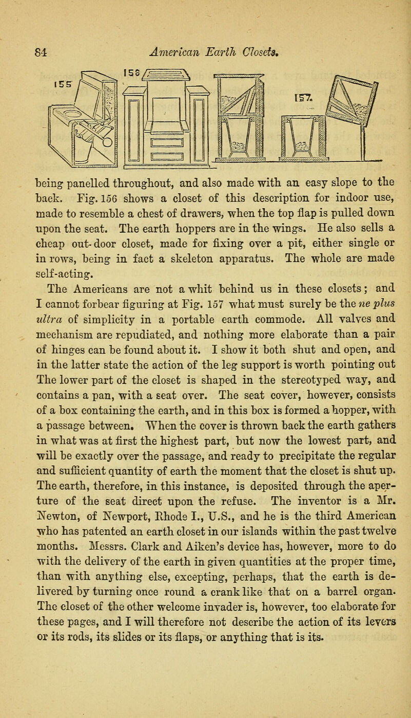 being panelled throughout, and also made with an easy slope to the back. Fig. 156 shows a closet of this description for indoor use, made to resemble a chest of drawers, when the top flap is pulled down upon the seat. The earth hoppers are in the wings. He also sells a cheap out-door closet, made for fixing over a pit, either single or in rows, being in fact a skeleton apparatus. The whole are made self-acting. The Americans are not a whit behind us in these closets; and I cannot forbear figuring at Fig. 157 what must surely be the ne plus ultra of simplicity in a portable earth commode. All valves and mechanism are repudiated, and nothing more elaborate than a pair of hinges can be found about it. I show it both shut and open, and in the latter state the action of the leg support is worth pointing out The lower part of the closet is shaped in the stereotyped way, and contains a pan, with a seat over. The seat cover, however, consists of a box containing the earth, and in this box is formed a hopper, with a passage between. When the cover is thrown back the earth gathers in what was at first the highest part, but now the lowest part, and will be exactly over the passage, and ready to precipitate the regular and sufiicient quantity of earth the moment that the closet is shut up. The earth, therefore, in this instance, is deposited through the aper- ture of the seat direct upon the refuse. The inventor is a Mr. Newton, of Newport, Rhode I., U.S., and he is the third American who has patented an earth closet in our islands within the past twelve months. Messrs. Clark and Aiken's device has, however, more to do with the delivery of the earth in given quantities at the proper time, than with anything else, excepting, perhaps, that the earth is de- livered by turning once round a crank like that on a barrel organ. The closet of the other welcome invader is, however, too elaborate for these pages, and I will therefore not describe the action of its levers or its rods, its slides or its flaps, or anything that is its.