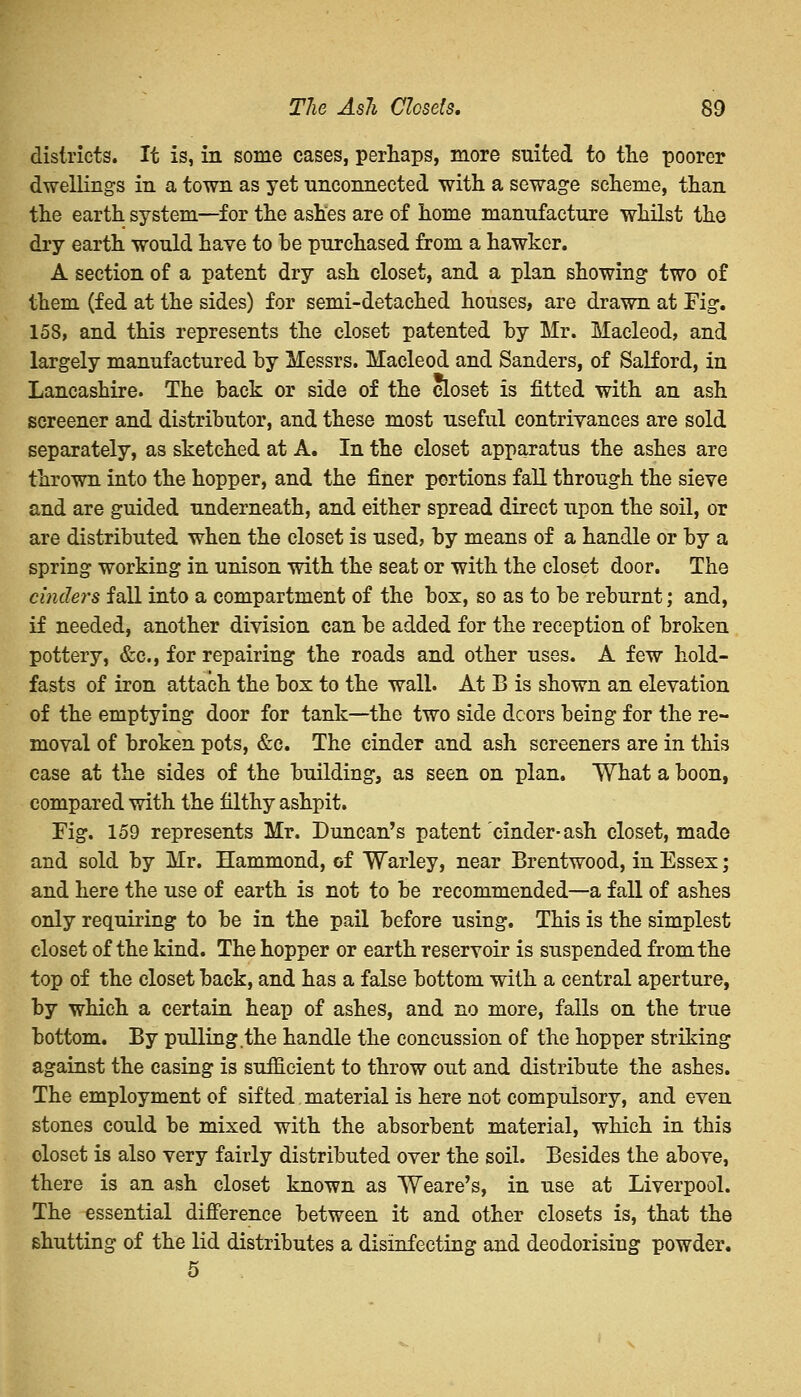 districts. It is, in some cases, perhaps, more suited to the poorer dwelling's in a town as yet unconnected with a sewage scheme, than the earth system—for the ashes are of home manufacture whilst the dry earth would have to be purchased from a hawker. A section of a patent dry ash closet, and a plan showing* two of them (fed at the sides) for semi-detached houses, are drawn at Fig-. 158, and this represents the closet patented by Mr. Macleod, and largely manufactured by Messrs. Macleod and Sanders, of Salford, in Lancashire. The back or side of the closet is fitted with an ash screener and distributor, and these most useful contrivances are sold separately, as sketched at A. In the closet apparatus the ashes are thrown into the hopper, and the finer portions fall through the sieve and are guided underneath, and either spread direct upon the soil, or are distributed when the closet is used, by means of a handle or by a spring working in unison with the seat or with the closet door. The cinders fall into a compartment of the box, so as to be reburnt; and, if needed, another division can be added for the reception of broken pottery, &c, for repairing the roads and other uses. A few hold- fasts of iron attach the box to the wall. At B is shown an elevation of the emptying door for tank—the two side dcors being for the re- moval of broken pots, &c. The cinder and ash screeners are in this case at the sides of the building, as seen on plan. What a boon, compared with the filthy ashpit. Fig. 159 represents Mr. Duncan's patent cinder-ash closet, made and sold by Mr. Hammond, of Warley, near Brentwood, in Essex; and here the use of earth is not to be recommended—a fall of ashes only requiring to be in the pail before using. This is the simplest closet of the kind. The hopper or earth reservoir is suspended from the top of the closet back, and has a false bottom with a central aperture, by which a certain heap of ashes, and no more, falls on the true bottom. By pulling the handle the concussion of the hopper striking against the casing is sufficient to throw out and distribute the ashes. The employment of sifted material is here not compulsory, and even stones could be mixed with the absorbent material, which in this closet is also very fairly distributed over the soil. Besides the above, there is an ash closet known as Weare's, in use at Liverpool. The essential difference between it and other closets is, that the shutting of the lid distributes a disinfecting and deodorising powder. 5