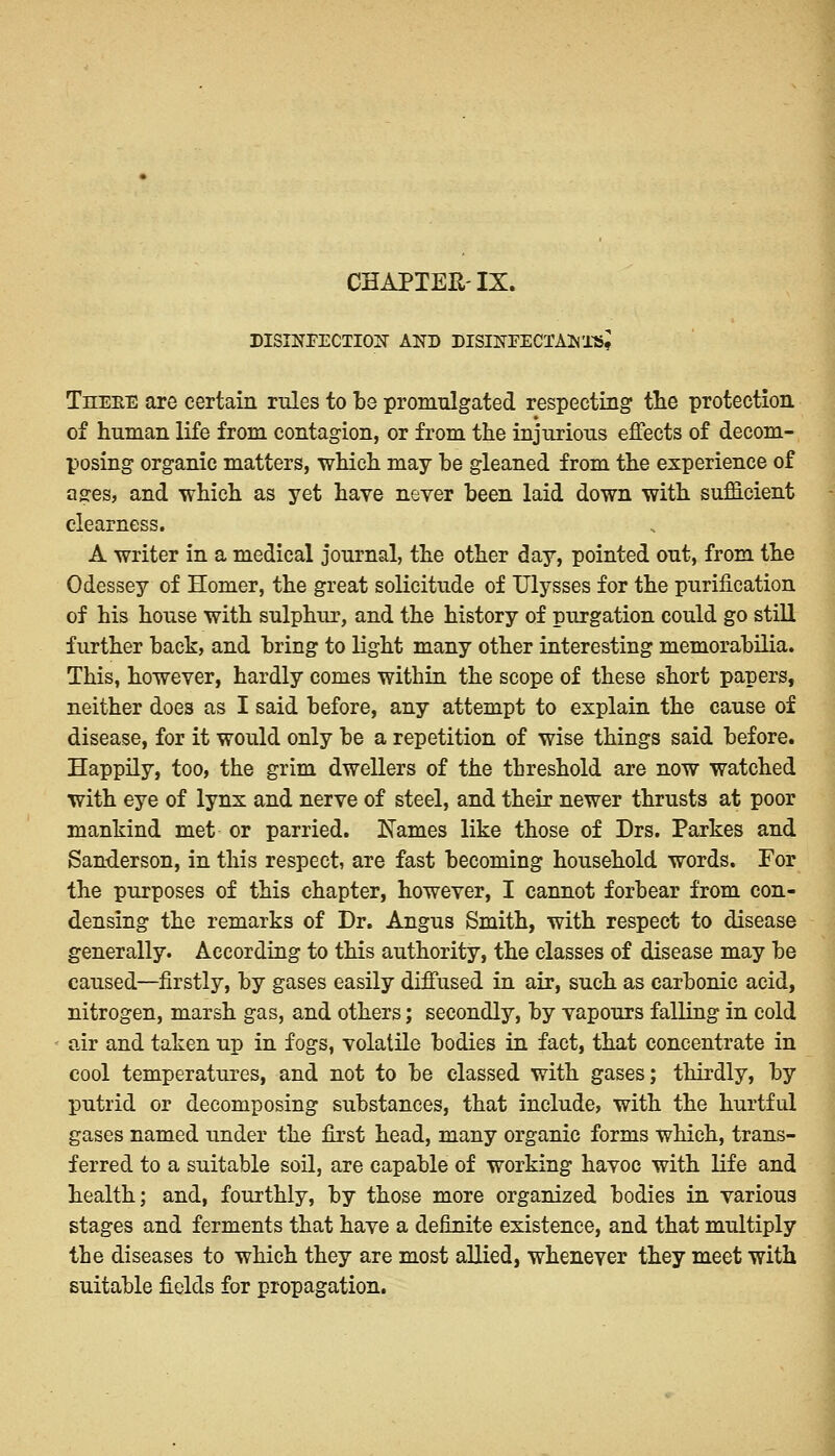 CHAPTEH-IX. DISINFECTION AND DISINFECTANTS I Theee are certain rules to be promulgated respecting the protection of human life from contagion, or from the injurious effects of decom- posing organic matters, which may be gleaned from the experience of ages, and which as yet have never been laid down with sufficient clearness. A writer in a medical journal, the other day, pointed out, from the Odessey of Homer, the great solicitude of Ulysses for the purification of his house with sulphur, and the history of purgation could go still further back, and bring to light many other interesting memorabilia. This, however, hardly comes within the scope of these short papers, neither does as I said before, any attempt to explain the cause of disease, for it would only be a repetition of wise things said before. Happily, too, the grim dwellers of the threshold are now watched with eye of lynx and nerve of steel, and their newer thrusts at poor mankind met or parried. Names like those of Drs. Parkes and Sanderson, in this respect, are fast becoming household words. For the purposes of this chapter, however, I cannot forbear from con- densing the remarks of Dr. Angus Smith, with respect to disease generally. According to this authority, the classes of disease may be caused—firstly, by gases easily diffused in air, such as carbonic acid, nitrogen, marsh gas, and others; secondly, by vapours falling in cold air and taken up in fogs, volatile bodies in fact, that concentrate in cool temperatures, and not to be classed with gases; thirdly, by putrid or decomposing substances, that include, with the hurtful gases named under the first head, many organic forms which, trans- ferred to a suitable soil, are capable of working havoc with life and health; and, fourthly, by those more organized bodies in various stages and ferments that have a definite existence, and that multiply the diseases to which they are most allied, whenever they meet with suitable fields for propagation.