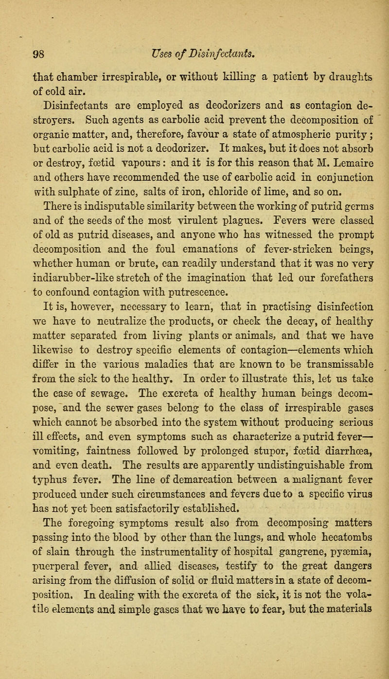 that chamber irrespirable, or without killing a patient by draughts of cold air. Disinfectants are employed as deodorizers and as contagion de- stroyers. Such agents as carbolic acid prevent the decomposition of organic matter, and, therefore, favour a state of atmospheric purity; but carbolic acid is not a deodorizer. It makes, but it does not absorb or destroy, foetid vapours: and it is for this reason that M. Lemaire and others have recommended the use of carbolic acid in conjunction with sulphate of zinc, salts of iron, chloride of lime, and so on. There is indisputable similarity between the working of putrid germs and of the seeds of the most virulent plagues. Fevers were classed of old as putrid diseases, and anyone who has witnessed the prompt decomposition and the foul emanations of fever-stricken beings, whether human or brute, can readily understand that it was no very indiarubber-like stretch of the imagination that led our forefathers to confound contagion with putrescence. It is, however, necessary to learn, that in practising disinfection we have to neutralize the products, or check the decay, of healthy matter separated from living plants or animals, and that we have likewise to destroy specific elements of contagion—elements which differ in the various maladies that are known to be transmissable from the sick to the healthy. In order to illustrate this, let us take the case of sewage. The excreta of healthy human beings decom- pose, and the sewer gases belong to the class of irrespirable gases which cannot be absorbed into the system without producing serious ill effects, and even symptoms such as characterize a putrid fever— vomiting, faintness followed by prolonged stupor, foetid diarrhoea, and even death. The results are apparently undistinguishable from typhus fever. The line of demarcation between a malignant fever produced under such circumstances and fevers due to a specific virus has not yet been satisfactorily established. The foregoing symptoms result also from decomposing matters passing into the blood by other than the lungs, and whole hecatombs of slain through the instrumentality of hospital gangrene, pyaemia, puerperal fever, and allied diseases, testify to the great dangers arising from the diffusion of solid or fluid matters in a state of decom- position. In dealing with the excreta of the sick, it is not the vola- tile elements and simple gases that we have to fear, but the materials