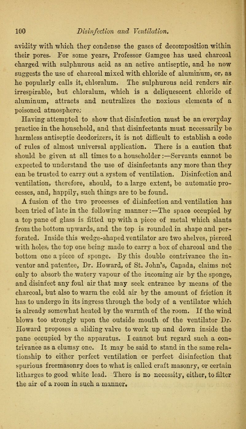 avidity with, which, they condense the gases of decomposition within their pores. For some years, Professor Gamgee has used charcoal charged with sulphurous acid as an active antiseptic, and he now suggests the use of charcoal mixed with chloride of aluminum, or, as he popularly calls it, chloralum. The sulphurous acid renders air irrespirable, hut chloralum, which is a deliquescent chloride of aluminum, attracts and neutralizes the noxious elements of a poisoned atmosphere: Having attempted to show that disinfection must be an everyday practice in the household, and that disinfectants must necessarily be harmless antiseptic deodorizers, it is not difficult to establish a code of rules of almost universal application. There is a caution that should be given at all times to a householder:—Servants cannot be expected to understand the use of disinfectants any more than they can be trusted to carry out a system of ventilation. Disinfection and ventilation, therefore, should, to a large extent, be automatic pro- cesses, and, happily, such things are to be found. A fusion of the two processes of disinfection and ventilation has been tried of late in the following manner:—The space occupied by a top pane of glass is fitted up with a piece of metal which slants from the bottom upwards, and the top is rounded in shape and per- forated. Inside this wedge-shaped ventilator are two shelves, pierced with holes, the top one being made to carry a box of charcoal and the bottom one a piece of sponge. By this double contrivance the in- ventor and patentee, Dr. Howard, of St. John's, Canada, claims not only to absorb the watery vapour of the incoming air by the sponge, and disinfect any foul air that may seek entrance by means of the charcoal, but also to warm the cold air by the amount of friction it has to undergo in its ingress through the body of a ventilator which is already somewhat heated by the warmth of the room. If the wind blows too strongly upon the outside mouth of the ventilator Dr. Howard proposes a sliding valve to work up and down inside the pane occupied by the apparatus. I cannot but regard such a con- trivance as a clumsy one. It may be said to stand in the same rela- tionship to either perfect ventilation or perfect disinfection that spurious freemasonry does to what is_ called craft masonry, or certain litharges to good white lead. There is no necessity, either, to filter the air of a room in such a manner.