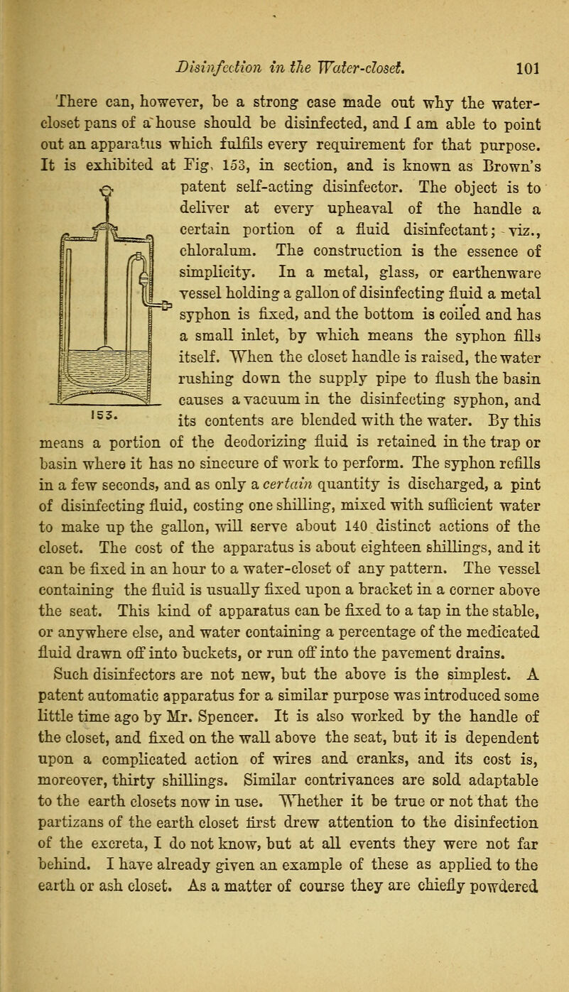 153. There can, however, be a strong case made out why the water- closet pans of a~ house should be disinfected, and 1 am able to point out an apparatus which fulfils every requirement for that purpose. It is exhibited at Fig, 153, in section, and is known as Brown's patent self-acting disinfector. The object is to deliver at every upheaval of the handle a certain portion of a fluid disinfectant;-viz., chloralum. The construction is the essence of simplicity. In a metal, glass, or earthenware vessel holding a gallon of disinfecting fluid a metal syphon is fixed, and the bottom is coiled and has a small inlet, by which means the syphon fills itself. When the closet handle is raised, the water rushing down the supply pipe to flush the basin causes a vacuum in the disinfecting syphon, and its contents are blended with the water. By this means a portion of the deodorizing fluid is retained in the trap or basin where it has no sinecure of work to perform. The syphon refills in a few seconds, and as only a certain quantity is discharged, a pint of disinfecting fluid, costing one shilling, mixed with sufficient water to make up the gallon, will serve about 140 distinct actions of the closet. The cost of the apparatus is about eighteen shillings, and it can be fixed in an hour to a water-closet of any pattern. The vessel containing the fluid is usually fixed upon a bracket in a corner above the seat. This kind of apparatus can be fixed to a tap in the stable, or anywhere else, and water containing a percentage of the medicated fluid drawn off into buckets, or run off into the pavement drains. Such disinfectors are not new, but the above is the simplest. A patent automatic apparatus for a similar purpose was introduced some little time ago by Mr. Spencer. It is also worked by the handle of the closet, and fixed on the wall above the seat, but it is dependent upon a complicated action of wires and cranks, and its cost is, moreover, thirty shillings. Similar contrivances are sold adaptable to the earth closets now in use. Whether it be true or not that the partizans of the earth closet first drew attention to the disinfection of the excreta, I do not know, but at all events they were not far behind. I have already given an example of these as applied to the earth or ash closet. As a matter of course they are chiefly powdered