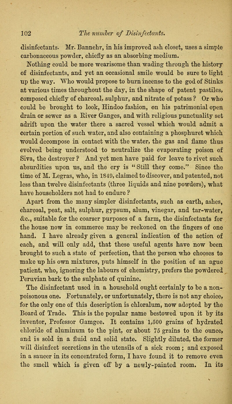 disinfectants. Mr. Bannehr, in his improved ash closet, uses a simple carbonaceous powder, chiefly as an absorbing medium. Nothing could be more wearisome than wading through the history of disinfectants, and yet an occasional smile would be sure to light up the way. Who would propose to burn incense to the god of Stinks at various times throughout the day, in the shape of patent pastiles, composed chiefly of charcoal, sulphur, and nitrate of potass ? Or who could be brought to look, Hindoo fashion, on his patrimonial open drain or sewer as a River Ganges, and with religious punctuality set adrift upon the water there a sacred vessel which would admit a certain portion of such water, and also containing a phosphuret which would decompose in contact with the water, the gas and flame thus evolved being understood to neutralize the evaporating poison of Siva, the destroyer ? And yet men have paid for leave to rivet such absurdities upon us, and the cry is  Still they come. Since the time of M. Legras, who, in 1849, claimed to discover, and patented, not less than twelve disinfectants (three liquids and nine powders), what have householders not had to endure ? Apart from the many simpler disinfectants, such as earth, ashes, charcoal, peat, salt, sulphur, gypsum, alum, vinegar, and tar-water, &c, suitable for the coarser purposes of a farm, the disinfectants for the house now in commerce may be reckoned on the fingers of one hand. I have already given a general indication of the action of each, and will only add, that these useful agents have now been brought to such a state of perfection, that the person who chooses to make up his own mixtures, puts himself in the position of an ague patient, who, ignoring the labours of chemistry, prefers the powdered Peruvian bark to the sulphate of quinine. The disinfectant used in a household ought certainly to be a non- poisonous one. Fortunately, or unfortunately, there is not any choice, for the only one of this description is chloralum, now adopted by the Board of Trade. This is the popular name bestowed upon it by its inventor, Professor Gamgee. It contains 1,500 grains of hydrated chloride of aluminum to the pint, or about 75 grains to the ounce, and is sold in a fluid and solid state. Slightly diluted, the former will disinfect secretions in the utensils of a sick room ; and exposed in a saucer in its concentrated form, I have found it to remove even the smell which is given off by a newly-painted room. In its