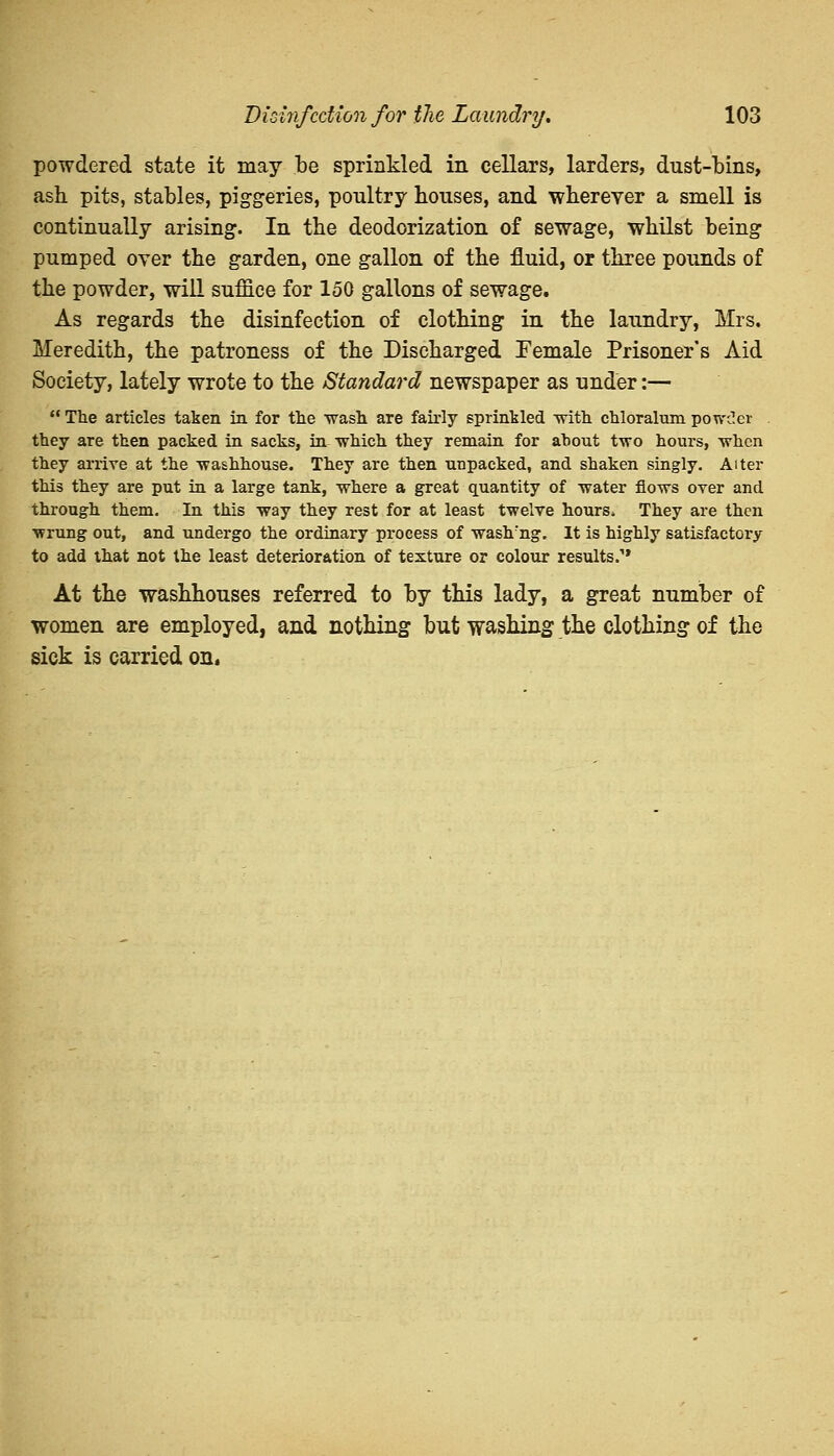 powdered state it may be sprinkled in cellars, larders, dust-bins, ash pits, stables, piggeries, poultry bouses, and wherever a smell is continually arising. In the deodorization of sewage, whilst being pumped oyer the garden, one gallon of the fluid, or three pounds of the powder, will suffice for 150 gallons of sewage. As regards the disinfection of clothing in the laundry, Mrs. Meredith, the patroness of the Discharged Female Prisoner's Aid Society, lately wrote to the Standard newspaper as under:—  The articles taken in for the wash are fairly sprinkled with chloralum powder they are then packed in sacks, in which they remain for about two hours, when they arrive at the washhouse. They are then unpacked, and shaken singly. Alter this they are put in a large tank, where a great quantity of water flows over and through them. In this way they rest for at least twelve hours. They are then wrung out, and undergo the ordinary process of waslrng. It is highly satisfactory to add that not the least deterioration of texture or colour results. At the washhouses referred to by this lady, a great number of women are employed, and nothing but washing the clothing of the sick is carried on.