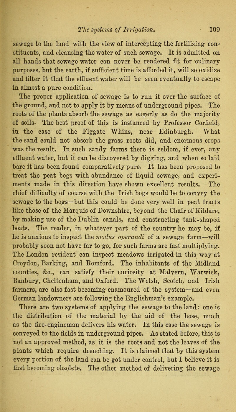 sewage to the land with the view of intercepting the fertilizing con- stituents, and cleansing the water of such sewage. It is admitted on all hands that sewage water can never be rendered fit for culinary purposes, but the earth, if sufficient time is afforded it, will so oxidize and filter it that the effluent water will be seen eventually to escape in almost a pure condition. The proper application of sewage is to run it over the surface of the ground, and not to apply it by means of underground pipes. The roots of the plants absorb the sewage as eagerly as do the majority of soils. The best proof of this is instanced by Professor Corfield, in the case of the Figgate Whins, near Edinburgh. What the sand could not absorb the grass roots did, and enormous crops was the result. In such sandy farms there is seldom, if ever, any effluent water, but it can be discovered by digging, and when so laid bare it has been found comparatively pure. It has been proposed to treat the peat bogs with abundance of liquid sewage, and experi- ments made in this direction have shown excellent results. The chief difficulty of course with the Irish bogs would be to convey the sewage to the bogs—but this could be done very well in peat tracts like those of the Marquis of Downshire, beyond the Chair of Xildare, by making use of the Dublin canals, and constructing tank-shaped boats. The reader, in whatever part of the country he may be, if he is anxious to inspect the modus operandi of a sewage farm—will probably soon not have far to go, for such farms are fast multiplying. The London resident can inspect meadows irrigated in this way at Croydon, Barking, and Eomford. The inhabitants of the Midland counties, &c, can satisfy their curiosity at Malvern, Warwick, Banbury, Cheltenham, and Oxford. The Welsh, Scotch, and Irish farmers, are also fast becoming enamoured of the system—and even German landowners are following the Englishman's example. There are two systems of applying the sewage to the land: one is the distribution of the material by the aid of the hose, much as the fire-engineman delivers his water. In this case the sewage is conveyed to the fields in underground pipes. As stated before, this is not an approved method, as it is the roots and not the leaves of the plants which require drenching. It is claimed that by this system every portion of the land can be got under control, but I believe it is fast becoming obsolete. The other method of delivering the sewage