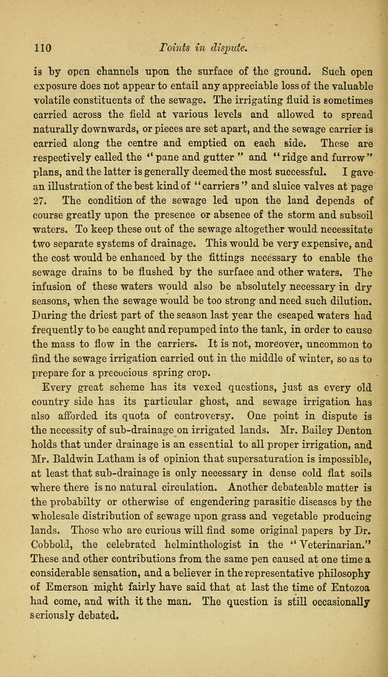 is by open channels upon the surface of the ground. Such open exposure does not appear to entail any appreciable loss of the valuable volatile constituents of the sewage. The irrigating1 fluid is sometimes carried across the field at various levels and allowed to spread naturally downwards, or pieces are set apart, and the sewage carrier is carried along the centre and emptied on each side. These are respectively called the  pane and gutter  and ridge and furrow plans, and the latter is generally deemed the most successful. I gave an illustration of the best kind of  carriers *' and sluice valves at page 27. The condition of the sewage led upon the land depends of course greatly upon the presence or absence of the storm and subsoil waters. To keep these out of the sewage altogether would necessitate two separate systems of drainage. This would be very expensive, and the cost would be enhanced by the fittings necessary to enable the sewage drains to be flushed by the surface and other waters. The infusion of these waters would also be absolutely necessary in dry seasons, when the sewage would be too strong and need such dilution. During the driest part of the season last year the escaped waters had frequently to be caught and repumped into the tank, in order to cause the mass to flow in the carriers. It is not, moreover, uncommon to find the sewage irrigation carried out in the middle of winter, so as to prepare for a precocious spring crop. Every great scheme has its vexed questions, just as every old country side has its particular ghost, and sewage irrigation has also afforded its quota of controversy. One point in dispute is the necessity of sub-drainage on irrigated lands. Mr. Bailey Denton holds that under drainage is an essential to all proper irrigation, and Mr. Baldwin Latham is of opinion that supersaturation is impossible, at least that sub-drainage is only necessary in dense cold flat soils where there is no natural circulation. Another debateable matter is the probabilty or otherwise of engendering parasitic diseases by the wholesale distribution of sewage upon grass and vegetable producing lands. Those who are curious will find some original papers by Dr. Cobbold, the celebrated helminthologist in the  Veterinarian.,, These and other contributions from the same pen caused at one time a considerable sensation, and a believer in the representative philosophy of Emerson might fairly have said that at last the time of Entozoa had come, and with it the man. The question is still occasionally seriously debated.