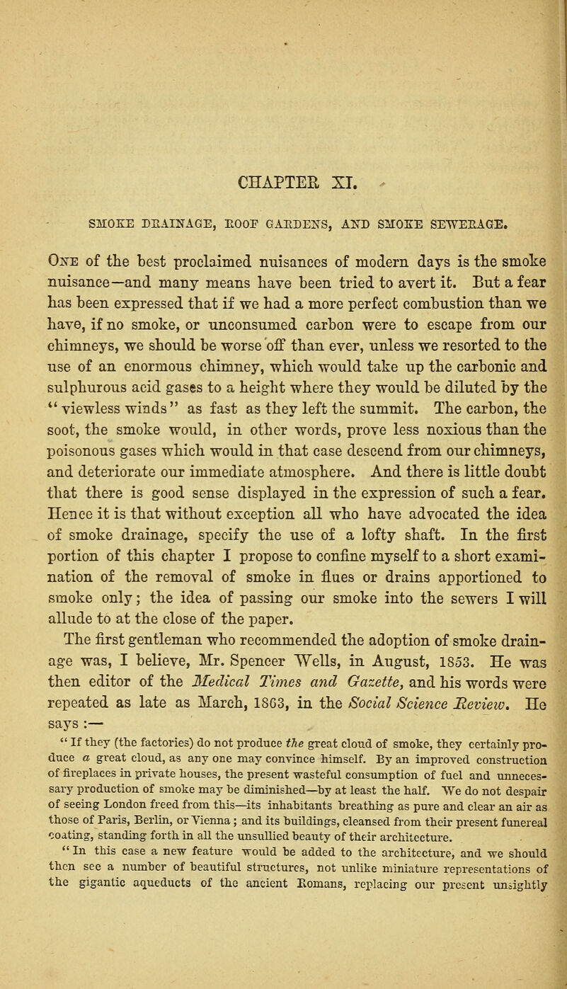 CHAPTER XT. * SMOKE DRAINAGE, HOOP GARDENS, AND SSTOEE SEWEEAGE. One of the best proclaimed nuisances of modern days is the smoke nuisance—and many means have been tried to avert it. But a fear has been expressed that if we had a more perfect combustion than we have, if no smoke, or unconsumed carbon were to escape from our chimneys, we should be worse off than ever, unless we resorted to the use of an enormous chimney, which would take up the carbonic and sulphurous acid gases to a height where they would be diluted by the  viewless winds  as fast as they left the summit. The carbon, the soot, the smoke would, in other words, prove less noxious than the poisonous gases which would in that case descend from our chimneys, and deteriorate our immediate atmosphere. And there is little doubt that there is good sense displayed in the expression of such a fear. Hence it is that without exception all who have advocated the idea of smoke drainage, specify the use of a lofty shaft. In the first portion of this chapter I propose to confine myself to a short exami- nation of the removal of smoke in flues or drains apportioned to smoke only; the idea of passing our smoke into the sewers I will allude to at the close of the paper. The first gentleman who recommended the adoption of smoke drain- age was, I believe, Mr. Spencer Wells, in August, 1853. He was then editor of the fifedical Times and Gazette, and his words were repeated as late as March, 1863, in the Social Science Revieiv. He says :—  If they (the factories) do not produce the great cloud of smoke, they certainly pro- duce a great cloud, as any one may convince himself. By an improved construction of fireplaces in private houses, the present wasteful consumption of fuel and unneces- sary production of smoke may be diminished—by at least the half. We do not despair of seeing London freed from this—its inhabitants breathing as pure and clear an air as those of Paris, Berlin, or Vienna; and its buildings, cleansed from their present funereal coating, standing forth in all the unsullied beauty of their architecture.  In this case a new feature would be added to the architecture, and we should then see a number of beautiful structures, not unlike miniature representations of the gigantic aqueducts of the ancient Romans, replacing our present unsightly