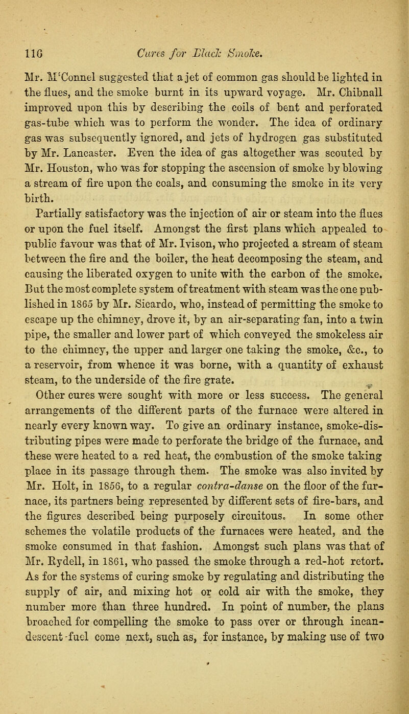 11G Cures for LJacl: Smoke, Mr. M'Connel suggested that a jet of common gas should be lighted in the flues, and the smoke burnt in its upward voyage. Mr. Chibnall improved upon this by describing the coils of bent and perforated gas-tube which was to perform the wonder. The idea of ordinary gas was subsequently ignored, and jets of hydrogen gas substituted by Mr. Lancaster. Even the idea of gas altogether was scouted by Mr. Houston, who was for stopping the ascension of smoke by blowing a stream of fire upon the coals, and consuming the smoke in its very birth. Partially satisfactory was the injection of air or steam into the flues or upon the fuel itself. Amongst the first plans which appealed to public favour was that of Mr. Ivison, who projected a stream of steam between the fire and the boiler, the heat decomposing the steam, and causing the liberated oxygen to unite with the carbon of the smoke. But the most complete system of treatment with steam was the one pub- lished in 1865 by Mr. Sicardo, who, instead of permitting the smoke to escape up the chimney, drove it, by an air-separating fan, into a twin pipe, the smaller and lower part of which conveyed the smokeless air to the chimney, the upper and larger one taking the smoke, &c, to a reservoir, from whence it was borne, with a quantity of exhaust steam, to the underside of the fire grate. Other cures were sought with more or less success. The general arrangements of the different parts of the furnace were altered in nearly every known way. To give an ordinary instance, smoke-dis- tributing pipes were made to perforate the bridge of the furnace, and these were heated to a red heat, the combustion of the smoke taking place in its passage through them. The smoke was also invited by Mr. Holt, in 1856, to a regular contra-danse on the floor of the fur- nace, its partners being represented by different sets of fire-bars, and the figures described being purposely circuitous. In some other schemes the volatile products of the- furnaces were heated, and the smoke consumed in that fashion. Amongst such plans was that of Mr. Rydell, in 1861, who passed the smoke through a red-hot retort. As for the systems of curing smoke by regulating and distributing the supply of air, and mixing hot or cold air with the smoke, they number more than three hundred. In point of number, the plans broached for compelling the smoke to pass over or through incan- descent -fuel come next, such as, for instance, by making use of two