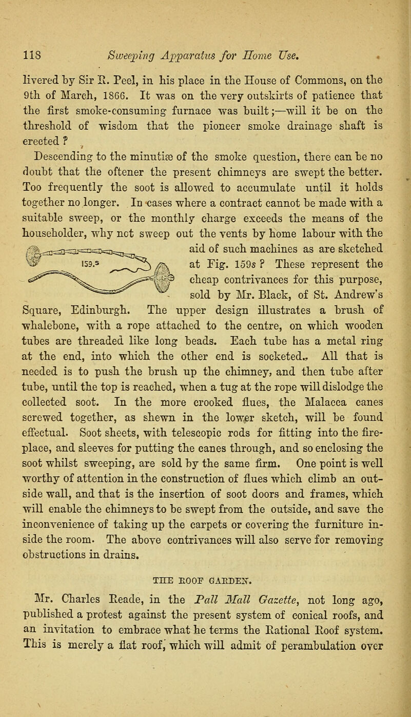 livered by Sir It. Peel, in his place in the House of Commons, on the 9th of March, 1866. It was on the very outskirts of patience that the first smoke-consuming furnace was built;—will it he on the threshold of wisdom that the pioneer smoke drainage shaft is erected ? Descending- to the minutiae of the smoke question, there can he no doubt that the oftener the present chimneys are swept the better. Too frequently the soot is allowed to accumulate until it holds together no longer. In cases where a contract cannot be made with a suitable sweep, or the monthly charge exceeds the means of the householder, why net sweep out the vents by home labour with the aid of such machines as are sketched at Tig. 159s ? These represent the cheap contrivances for this purpose, sold by Mr. Black, of St. Andrew's Square, Edinburgh. The upper design illustrates a brush of whalebone, with a rope attached to the centre, on which wooden tubes are threaded like long beads. Each tube has a metal ring at the end, into which the other end is socketed.. All that is needed is to push the brush up the chimney, and then tube after tube, until the top is reached, when a tug at the rope will dislodge the collected soot. In the more crooked flues, the Malacca canes screwed together, as shewn in the lower sketch, will be found effectual. Soot sheets, with telescopic rods for fitting into the fire- place, and sleeves for putting the canes through, and so enclosing the soot whilst sweeping, are sold by the same firm. One point is well worthy of attention in the construction of flues which climb an out- side wall, and that is the insertion of soot doors and frames, which will enable the chimneys to be swept from the outside, and save the inconvenience of taking up the carpets or covering the furniture in- side the room. The above contrivances will also serve for removing obstructions in drains. THE ROOE GAUDEE. Mr. Charles Reade, in the Pall Mall Gazette, not long ago, published a protest against the present system of conical roofs, and an invitation to embrace what he terms the Rational Roof system. This is merely a flat roof, which will admit of perambulation over