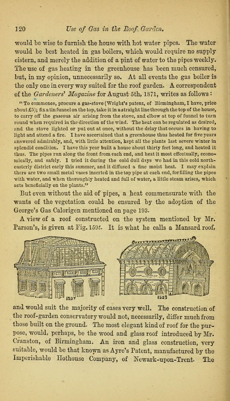 would be wise to furnish the house with hot water pipes. The water would be best heated in gas boilers, which would require no supply cistern, and merely the addition of a pint of water to the pipes weekly. The use of gas heating in the greenhouse has been much censured, but, in my opinion, unnecessarily so. At all events the gas boiler is the only one in every way suited for the roof garden. A correspondent of the Gardeners' Magazine for August 5th, 1871, writes as follows '•  To commence, procure a gas-stove (Wright's patent, of Birmingham, I haTe, price about £5); fix a tin funnel on the top, take it in a straight line through the top of the house, to carry off the gaseous air arising from the stove, and elbow at top of funnel to turn round when required in the direction of the wind. The heat can be regulated as desired, and the stove lighted or put out at once, without the delay that occurs in having to light and attend a fire. I have ascertained that a greenhouse thus heated for five years answered admirably, and, with little attention, kept all the plants last severe winter in splendid condition. I have this year built a house about thirty feet long, and heated it thus. The pipes run along the front from each end, and heat it most effectually, econo- mically, and safely. I tried it during the cold dull days we had in this cold north- easterly district early this summer, and it diffused a fine moist heat. I may explain there are two small metal vases inserted in the top pipe at each end, for filling the pipes with water, and when thoroughly heated and full of water, a little steam arises, which acts beneficially on the plants. But even without the aid of pipes, a heat commensurate with the wants of the vegetation could be ensured by the adoption of the George's Gas Calorigen mentioned on page 193. A view of a roof constructed on the system mentioned by Mr. Parson's, is given at Fig. 1592. It is what he calls a Mansard roof, MiM'; iky r 153* 153^ and would suit the majority of cases very well. The construction of the roof-garden conservatory would not, necessarily, differ much from those built on the ground. The most elegant kind of roof for the pur- pose, would, perhaps, be the wood and glass roof introduced by Mr. Cranston, of Birmingham. An iron and glass construction, very suitable, would be that known as Ayre's Patent, manufactured by the Imperishable Hothouse Company, of Newark-upon-Trent. The